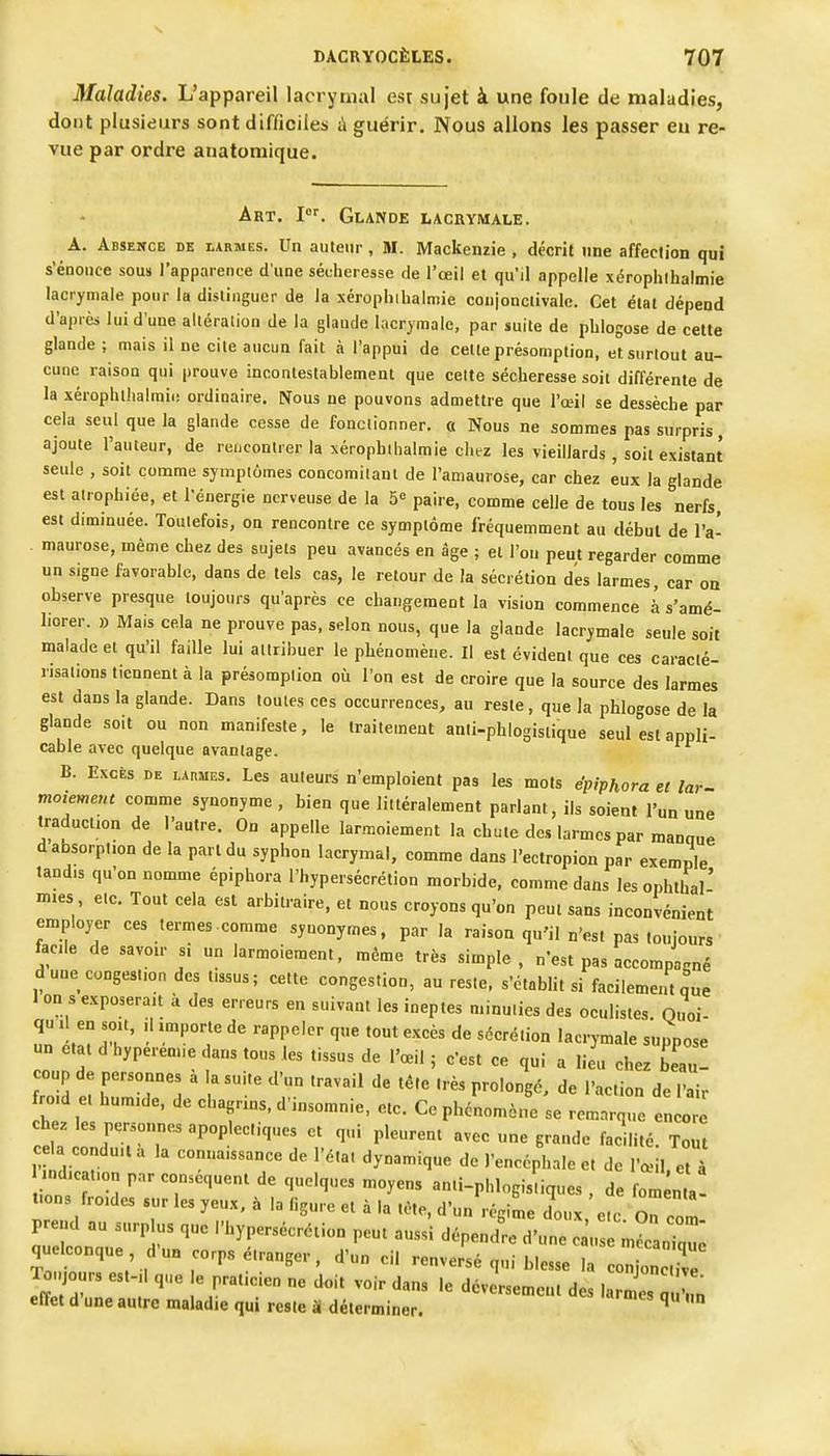 Maladies. L'appareil lacrymal esr sujet à une foule de maladies, dont plusieurs sont difficiles ii guérir. Nous allons les passer eu re- vue par ordre anatomique. Art. I. Glande lacbymale. A. Absence de iarmes. Un auteur, M. Mackenzie , décrit une affection qui s'énonce sous l'apparence d'une sécheresse de l'œil et qu'il appelle xérophihalmie lacrymale pour la dislinguer de la xérophihalmie coujonclivale. Cet étal dépend d'après lui d'une alléralion de la glaude lacrymale, par suite de phlogose de cette glande ; mais il ne cite aucun lait à l'appui de celte présomption, et surtout au- cune raison qui prouve incontestablement que cette sécheresse soit différente de la xérophlhalmii: ordinaire. Nous ne pouvons admettre que l'œil se dessèche par cela seul que la glande cesse de fonctionner. « Nous ne sommes pas surpris ajoute l'auteur, de rencontrer la xérophihalmie chez les vieillards , soil existant seule , soit comme symptômes coDcomilanl de l'amaurose, car chez eux la glande est atrophiée, et l'énergie nerveuse de la 5« paire, comme celle de tous les nerfs, est diminuée. Toutefois, on rencontre ce symptôme fréquemment au début de l'a- maurose, même chez des sujets peu avancés en âge ; el l'on peut regarder comme un signe favorable, dans de tels cas, le retour de la sécrétion des larmes, car on observe presque toujours qu'après ce changement la vision commence à s'amé- liorer. » Mais cela ne prouve pas, selon nous, que la glande lacrymale seule soit malade el qu'il faille lui attribuer le phénomène. Il est évident que ces caracté- risations tiennent à la présomption où l'on est de croire que la source des larmes est dans la glande. Dans toutes ces occurrences, au reste, que la phlogose de la glande soit ou non manifeste, le traitement anti-phlogislique seul est appli- cable avec quelque avantage. B. Excès de lapmes. Les auteurs n'emploient pas les mots épiphora et lar- moiement comme synonyme , bien que littéralement parlant, ils soient l'un une traduction de l'autre. On appelle larmoiement la chute des larmes par manaue d absorption de la pari du syphon lacrymal, comme dans l'ectropion par exemple tandis qu'on nomme épiphora l'hypersécrétion morbide, comme dans les ophthal' mies etc. Tout cela est arbitraire, el nous croyons qu'on peut sans inconvénient employer ces termes comme synonymes, par la raison qu'il n'est pas toujours facile de savoir si un larmoiement, même très simple, n'est pas accompagné d une congestion des tissus ; cette congestion, an reste, s'établit si facilement que 1 on s exposerait à des erreurs en suivant les ineptes minuties des oculistes. Quoi- qu 1 en soit, ,1 importe de rappeler que tout excès de sécrétion lacrymale suppose un ctal d'hyperem.e dans tous les tissus de l'œil ; c'est ce qui a lieu chez beau! coup de personnes à la suile d'un travail de téte très prolongé, de l'action de l'air ro d e humide, de chagrins, d'insomnie, etc. Ce phénomène se remarque encore chez les personnes apoplectiques et qui pleurent avec une grande facilité. Tout c a conduit a la connaissance de l'état dynamique de l'encéphale et de l'œil, et à ndicalion par conséquent de quelques moyens an.i-phlogisliques , de fom nta tions froides sur les yeux, à la (igure et à la téte, d'un régime doux e.c Z prend au surplus que l'hypersécrétion peut auss'i dépend^ d'uteT;^^^^^^^^^^ quelconque d'un corps étranger, d'un cil renversé qui blesse la cZTnZ effet d une autre maladie qui reste H déterminer. ^