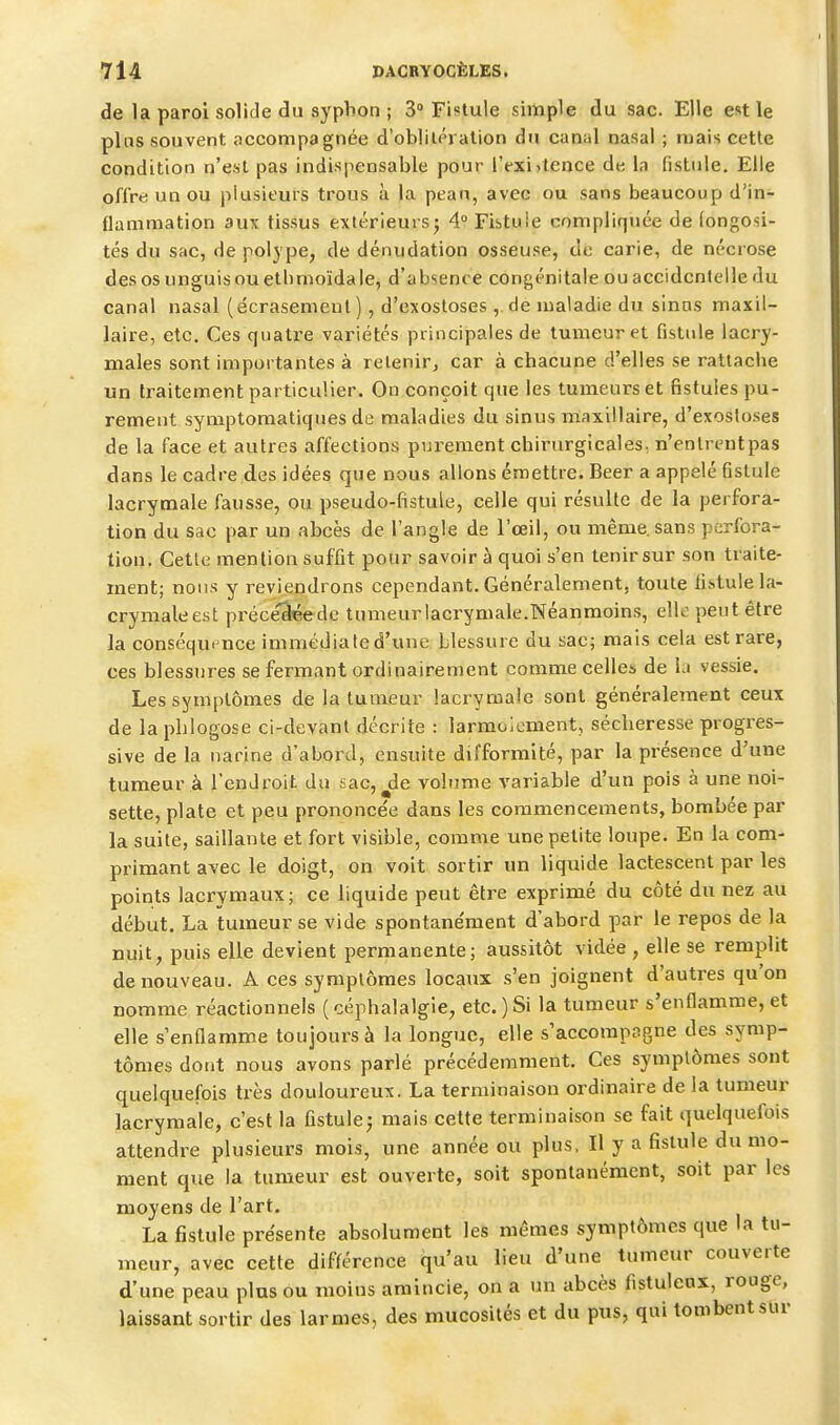 de la paroi solide du syphon ; 3° Fistule simple du sac. Elle est le plus souvent accompagnée d'oblilPi alion du canal nasal ; mais cette condition n'est pas indispensable pour l'exijtence dt; la fistule. Elle offre un ou plusieurs trous à la pean, avec ou sans beaucoup d'in- flammation aux tissus extérieursj 4° Fistule compliquée de (ongosi- tés du sac, de polj pe, de dénudation osseuse, de carie, de nécrose des osunguisouethmoïdale, d'ab'^ence congénitale ou accidentelle du canal nasal (écrasemeut) , d'exostoses ,. de maladie du sinos maxil- laire, etc. Ces quatre variétés principales de tumeur et fistule lacry- males sont importantes à retenir, car à chacune d'elles se rattache un traitement particulier. On conçoit que les tumeurs et fistules pu- rement symptomatiques de maladies du sinus maxillaire, d'exosloses de la face et autres affections purement chirurgicales, n'entrentpas dans le cadre des idées que nous allons émettre. Beer a appelé fistule lacrymale fausse, ou pseudo-fistule, celle qui résulte de la perfora- tion du sac par un abcès de l'angle de l'œil, ou même, sans perfora- tion. Cetlc mention suffit pour savoir à quoi s'en tenir sur son traite- ment; nous y reviendrons cependant. Généralement, toute fistule la- crymale est pi'éce'^ede tumeurlacrymale.Néanmoins, elle peut être la conséqui nce immédiate d'une blessure du sac; mais cela est rare, ces blessures se fermant ordinairement comme celles de la vessie. Les symptômes de la tumeur lacrymale sont généralement ceux de la phlogose ci-devant décrite : larmoiement, sécheresse progres- sive de la narine d'abord, ensuite difformité, par la présence d'une tumeur à l'endroit du sac, ^de volume variable d'un pois à une noi- sette, plate et peu prononcée dans les commencements, bombée par la suite, saillante et fort visible, comme une petite loupe. En la com- primant avec le doigt, on voit sortir un liquide lactescent par les points lacrymaux; ce liquide peut être exprimé du côté du nez au début. La tumeur se vide spontane'ment d'abord par le repos de la nuit, puis elle devient permanente; aussitôt vidée , elle se remplit de nouveau. A ces symptômes locaux s'en joignent d'autres qu'on nomme réactionnels ( céphalalgie, etc. ) Si la tumeur s'enflamme, et elle s'enflamme toujours à la longue, elle s'accompagne des symp- tômes dont nous avons parlé précédemment. Ces symptômes sont quelquefois très douloureux. La terminaison ordinaire de la tumeur lacrymale, c'est la fistule^ mais cette terminaison se fait quelquefois attendre plusieurs mois, une année ou plus, Il y a fistule du mo- ment que la tumeur est ouverte, soit spontanément, soit par les moyens de l'art. La fistule présente absolument les mêmes symptômes que la tu- meur, avec cette différence qu'au lieu d'une tumeur couverte d'une peau plus ou moins amincie, on a un abcès fistulenx, rouge, laissant sortir des larmes, des mucosités et du pus, qui tombent sur