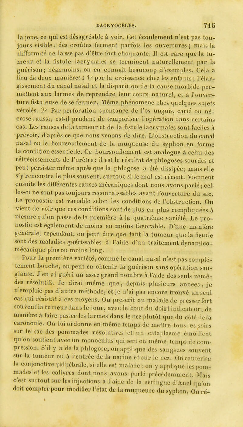 la joue, ce qui est désngréable à voir. Cet écoulement n'est pas tou- jours visible; des croûtes ferment parfois les ouvertures; mais la difformité ne laisse pas d'être fort choquante. Il est rare que la tu- meur et la fistule lacrymales se terminent naturellement par la guérison; néanmoins, on en connaît beaucoup d'exemples. Cela a lieu de deux manières : 1» par la eioissance chez les enfants; Télar- gissement du canal nasal et la disparition de la cause morbide per- mettent aux larmes de reprendre leur cours naturel, et à l'ouver- ture fistnieuse de se fermer. Même phénomène chez quelques sujets véroles. 2° Par perforation spontanée de fo.s unguis, carié ou né- crosé; aussi, est-il prudent de tempoi'iser l'opération dans certains cas. Les causes de la tumeur et de la fistule lacrymales sont faciles à prévoir, d'après ce que nous venons de dire. L'obstruction du canal nasal ou le boursouflement de la muqueuse du syphon en forme la condition essentielle. Ce boursouflement est analogue à celui des rétrécissements de l'urètre: il est le résultat de phlogoses sourdes et peut pei'sister même après que la phlogose a été dissipée; mais elle s'y rencontre le plus souvent, surtout si le mal est récent. Viennent ensuite les différentes causes mécaniques dont nous avons parlé j cel- les-ci ne sont pas toujours reconnaissables avant l'ouverture du sac. Le pronostic est variable selon les conditions de l'obstruction. On vient de voir que ces conditions sont de plus en plus compliquées à mesure qu'on passe de la première à la quatrième variété. Le pro- nostic est également de moins en moins favorable. D'une manière générale, cependant, on peut dire que tant la tumeur que la fistule sont des maladies gae'rissables à l'aide d'un traitement dvnamico- mécanique plus ou moins long. Pour la première variété', comme le canal nasal n'est pas complè- tement bouché, on peut en obtenir la guérison sans opération san- glante. J'en ai guéri un assez grand nombre à l'aide des seuls remè- des résolutifs. Je dirai même que, depuis plusieurs années, je n'emploie pas d'autre méthode, et je n'ai pas encore trouvé un seul cas qui résistât à ces moyens. On prescrit au malade de presser fort souvent la tumeur dans le jour, avec le bout du doigt indicate ur, de manière à faire passer les larmes dans le nez plutôt que du coté «Ida caroncule. On lui ordonne en même temps de mettre tous les soirs sur le sac des pommades résolutives et un cataplasme émoilient qu'on soutient avec un monoculus qui sert en même temps de com- pression. S'il y a de la phlogose, on applique des sanfr.sues souvent sur la tumeur ou à l'entrée de la narine et sur le nez. On cautérise la conjonctive palpébrale, si elle est malade ; on y applique les pom- mades et les collyres dont nonij avons parlé précédemment. Mais c'est surtout sur les injections à l'aide de la seringue d'Anel qu'on doit compter pour modifier l'état de la muqueuse du syplion. On ré-