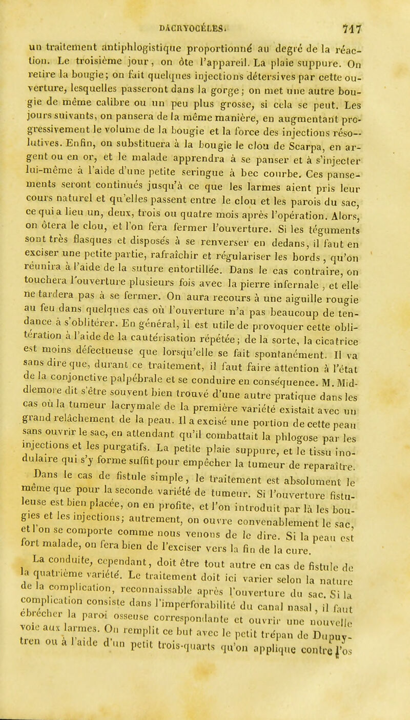 un traitement antiphlogistiqne proportionné au degré de la réac- tion. Le troisième jour, on ôte l'appareil. La plaie suppure. On relire la bougie; on fait quehpies injections détersives par cette ou- verture, lesquelles passeront dans la gorge; on met une autre bou- gie de même calibre ou un peu plus grosse, si cela se peut. Les jours suivants, on pansera de la même manière, en augmentant pro- gressivement le volume de la bougie et la force des injections réso- lutives. Enfin, on substituera à la bougie le clou de Scarpa, en ar- gent ou en or, et le malade apprendra à se panser et à s'injecler lui-même à l'aide d'une petite seringue à bec courbe. Ces panse- ments seront continués jusqu'à ce que les larmes aient pris leur cours naturel et qu'elles passent entre le clou et les parois du sac, ce qui a lieu un, deux, trois ou quatre mois après l'opération. Alors, on ôtei^a le clou, et l'on fera fermer l'ouverture. Si les téguments sont très flasques et disposés à se renverser en dedans, il faut en exciser une petite partie, rafraîchir et régulariser les bords , qu'on réunira à l'aide de la suture entortillée. Dans le cas contraire, on touchera louverture plusieurs fois avec la pierre infernale , et elle ne tardera pas à se fermer. On aura recours à une aiguille rougie au feu dans quelques cas où l'ouverture n'a pas beaucoup de ten- dance à s'oblitérer. En général, il est utile de provoquer cette obli- tération à l'aide de la cautérisation répétée; de la sorte, la cicatrice est moins défectueuse que lorsqu'elle se fait spontanément. Il va sans dire que, durant ce traitement, il faut faire attention à l'état de la conjonctive palpébrale et se conduire en conséquence. M Mid- diemore d.t s'être souvent bien trouvé d'une autre pratique dans les cas ou la tumeur lacrymale de la première variété existait avec un grand relâchement de la peau. Il a excisé une portion de cette peau sans ouvrir le sac, en attendant qu'il combattait la phlogose par les «njections et les purgatifs. La petite plaie suppure, et le tissu ino- dulaire qui s y forme suffit pour empêcher la tumeur de reparaître Dans le cas de fistule simple, le traitement est absolument le même que pour la seconde variété de tumeur. Si l'ouverture fistu- leuse est bien placée, on en profite, et l'on introduit par là les bou- g.es et les injections; autrement, on ouvre convenablement le sac etl on se comporte comme nous venons de le dire. Si la peau' est lort malade, on fera bien de l'exciser vers la fin de la cure. La conduite, cependant, doit être tout autre en cas de fistule de la quatrième variété. Le traitement doit ici varier selon la nature delà complication, reconnaissable après l'ouverture du sac. Si la comphcafon consiste dans l'imperforabilité du canal nasal, il faut ebrechor la parai osseuse correspondante et ouvrir une nouvelle vo.e aux larmes. On remplit ce but avec le petit trépan de Dupuy- tren ou a 1 aulc d'un petit trois-quarts qu'on appli',ue contre J'os