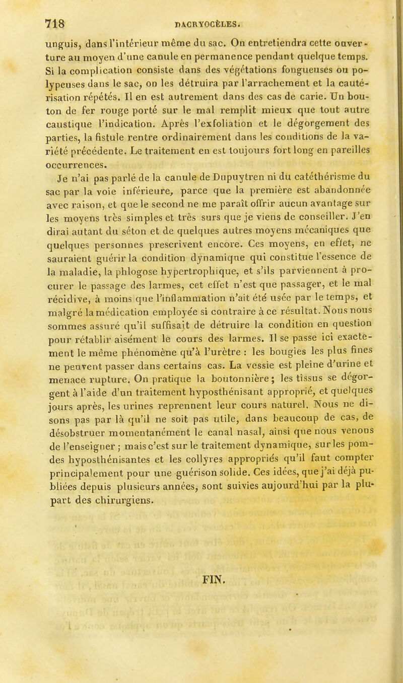 unguis, dans l'intérieur même du sac. On entretiendra cette oaver- ture au moyen d'une canule en permanence pendant quelque temps. Si la complication consiste dans des végétations fongueuses ou po- lypeuses dans le sac, on les détruira par l'arrachement et la cauté- risation répétés. Il en est autrement dans des cas de carie. Un bou- ton de fer rouge porté sur le mal remplit mieux que tout autre caustique l'indication. Après l'exfoliation et le dégorgement des parties, la fistule rentre ordinairement dans les conditions de la va- riété précédente. Le traitement en est toujours fort long en pareilles occurrences. Je n'ai pas parlé de la canule de Dupuytren ni du catéthérisnie du sac par la voie inférieure, parce que la première est abandonnée avec raison, et que le second ne me paraît offrir aucun avantage sur les moyens très simples et très surs que je viens de conseiller. J'en dirai autant du séton et de quelques autres moyens mécaniques que quelques personnes prescrivent encore. Ces moyens, en eflet, ne sauraient guérir la condition dynamique qui constitue l'essence de la maladie, la phlogose hypertropbique, et s'ils parviennent à pro- curer le passage des larmes, cet effet n'est que passager, et le mal récidive, à moins que Tinflammation n'ait été usée par le temps, et malgré la médication employe'e si contraire à ce résultat. Nous nous sommes assuré qu'il suffisait de détruire la condition en question pour rétablir aisément le cours des larmes. Il se passe ici exacte- ment le même phénomène qu'à l'urètre : les bougies les plus fines ne peuvent passer dans certains cas. La vessie est pleine d'urine et menace rupture. On pratique la boutonnière; les tissus se dégor- gent à l'aide d'un traitement hyposthénisant approprié, et quelques jours après, les urines reprennent leur cours naturel. Nous ne di- sons pas par là qu'il ne soit pas utile, dans beaucoup de cas, de désobstruer momentanément le canal nasal, ainsi que nous venons de l'enseigner ; mais c'est sur le traitement dynamique, sur les pom- des hyposlhénisantes et les collyres appropriés qu'il faut compter principalement pour une guérison solide. Ces idées, que j'ai déjà pu- bliées depuis plusieurs années, sont suivies aujourd'hui par la plu- part des chirurgiens. FIN.