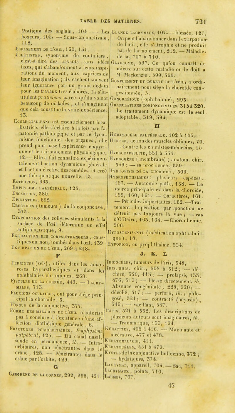 ■ Les Sous-conjoiiclivalu, Pralique des aiigluis , 104 boxeurs, 105. 118. EcnASEMENï DE l'oeil, 130, 131. EcLÉTisTES, synonyme de rouliiiiers , c'est-à dire des savants sans idées fixes, qui s'abandoiiueiil à leurs inspi- rations du moment, aux caprices de leur imagination ; ils caciieni souvent leur ignorance jiar un grand dédain pom- les travaux très élaborés. Ils s'in- titulent pro«/c/c'«,v parce qu'ils voient beaucoup de malades , et s'imaginent que cela constitue la vraie expérience, 13. Ecole italienne esl essentiellement loca- lisalrice, elle s'éclaire à la fois par l'u- ualomie patbolugique et par le dyna- misme fonctionnel des organes , elle prend pour Ijase l'expérience empyri- que et le raiionnonient physiologique, 12.— Elle a fait connaître expériinen- lalenient l'action dynamique générale et l'action élective des remèdes, et créé une thérapeutique nouvelle, 13. EcTROPioN, 663. Emphysème palpébkale, 125. Encantuis, 380. Epicanthus, 692. EaECTiLES ( tumeurs ) de la conjonctive , 373. EvAPORATioN des collyres stimulants à la surlace de l'œil détermine un effet antiphlogistique, 9. Extraction des corps étrangers , rnus tiques ou non, lombes dans l'œil, 139 Extirpation de l'œil, 209 à 218. Ferriques (sels) , utiles dans les amau- roses bypersthéniques et dans les opiithalmies chroniques, 268. Fistules de la cornée, 449. — Lacry- males, 713. Fluxions oculaires, ont pour siège prin- cipal la choro'ide, 5. FoNcus de la conjonctive, 377, Forme des maladies de l'oeil n'autorise pas à conclure à l'existence d'une af- fection diathésiqiie générale , 6. Fractures périorritaires , Ein/lhi/sime palpébrnl, 125. — Du canal nasal, sonde en permanence, Intra- orbitaires, non pénétrantes dans le crâne, 128. -- Pénétrantes dans le crâne par rorJ)iie, 129. G Gak«rènb de la cornée, 292, 298, 421. lîLANUK ncRYMALr;, 107.— blessée, 1S7. On peut rahandonner dans l'extirpatioit de l'icil , elle s'atrophie et ne produit pas de larmoiement, 212. — Maladie» de la, 707 h 710. Glaucome, 597. Ce qu'on connaît do mieux sur celte maladie on le doit à M. Mackenzie , 599, 560. Gonflement et dureté de l'oeil, a ordi- nairement pour siège la choroïde con- gestionnée, 5. GoNORRÉiQUE ( nphibalmie), 293. Granulations conjonctivales, 315 à 320. Le traitement dynamique est le seul adoplable ,319, 394. H Hëmàtocèle palpébrale, 102 à 105.- HuNTER, action des muscles obliques, 70. — Contre les cliimistes-médecins, 15. Hydrocapsulite, 551 à 554. Hydrogène ( membrane) ; analom. chir. 549 ; — sa procidence , 559 . Hyduopisie dé la choroïde , 506. Hydropiitiialmîes ; plusieurs efij»èces, 137. —Anatomie path., 158. — La source principale est datis la choroïde, 159, 160. 161. — Caractères, 161. — Périodes importantes, 162.—Trai- tement ; l'opération par ponction ne détruit pas toujours la vue; —cas d'O'Beirn, 163,164. — Choroïdienne, 506. IIyposténis^nte (médication ophthalmi-- que), 18. Hypopion, on pyophlhahne, 354. J. K. L Iridocêles, tumeurs de l'iris, 548, iRis. anat. chir., 508 à 512; — dé- chiré, 520, 113; — prolapsé, 133, 476, 513; — ble.ssé directement, il>. Absence congénitale, 228, 520; — décollé, 517;— perforé, ib. ; phio- gosé, 521; — contracté (myosis), 546 ; — vacillant, 547. Iritis, 521 à 532. Los de.scriptions de plusieurs auteurs sont imaginaires, ib. — Traumaiique, 133, 134. Kératites, 400 à 416. — Maculante et ulcérative, 477 el 478. Kératomalacie, 41 1. Kératocèles, 451 .'i 472. Kystes de la conjonctive bulbiennc, 572 ; — Iiydati(|ues, 374. Lacrymal, appareil, 704. — Sac, 7H. Lacrymaux , points, 710. Larmes, 707. 45