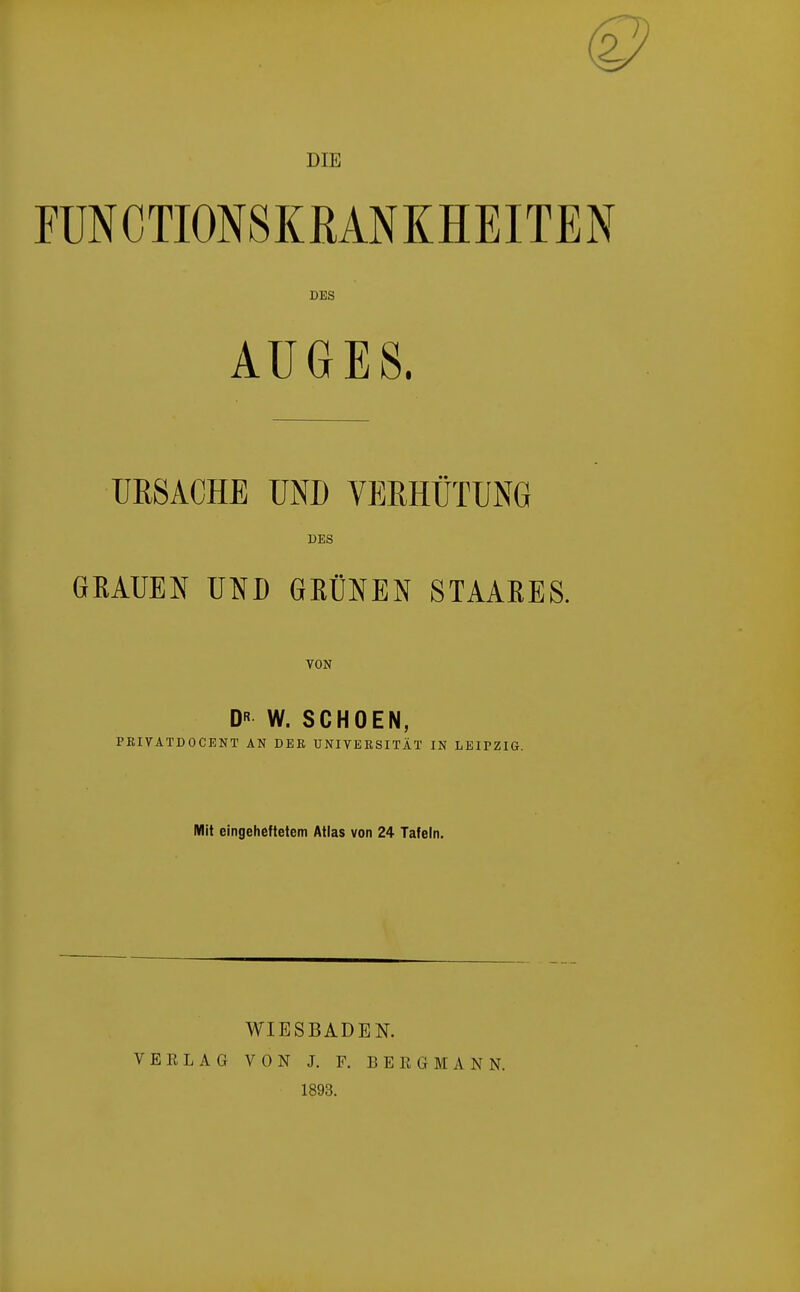 DIE FUNCTIONSKRANKHEITEN DES AUGES. URSACHE UND VERHÜTUNG DES GRAUEN UND GRÜNEN STAAEES. VON DR W. SCHOEN, PBIVATDOCENT AN DEK UNIVERSITÄT IN LEIPZIG. Mit eingeheftetem Atlas von 24 Tafeln. WIESBADEN. VEELAG VON J. F. BEEGMANN. 1893.