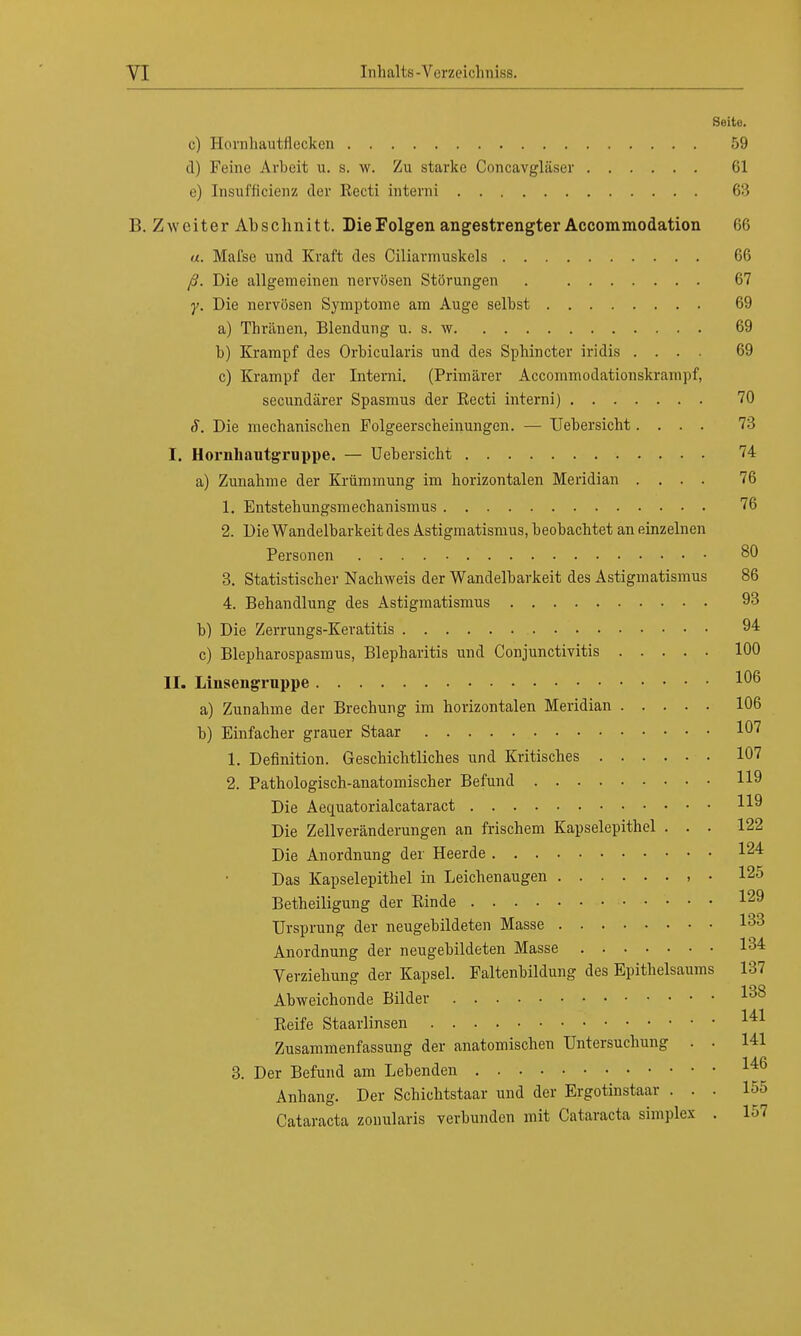 Seite. c) Hornhautflecken 59 d) Feine Arbeit u. s. w. Zu starke Concavgläser 61 e) Insufficienz der Eecti interni 63 B. Zweiter Abschnitt. DieFolgen angestrengter Accommodation 66 a. Mafse und Kraft des Ciliarmuskels 66 ß. Die allgemeinen nervösen Störungen 67 y. Die nervösen Symptome am Auge selbst 69 a) Thränen, Blendung u. s. w 69 b) Krampf des Orbicularis und des Spbincter iridis .... 69 c) Krampf der Interni. (Primärer Accommodationskrampf, secundärer Spasmus der Recti interni) 70 S. Die mechanischen Folgeerscheinungen. — Uebersicht.... 73 I. Hornhautgruppe. — Uebersicht 74 a) Zunahme der Krümmung im horizontalen Meridian .... 76 1. Entstehungsmechanismus 76 2. Die Wandelbarkeit des Astigmatismus, beobachtet an einzelnen Personen 80 3. Statistischer Nachweis der Wandelbarkeit des Astigmatismus 86 4. Behandlung des Astigmatismus 93 b) Die Zerrungs-Keratitis 94 c) Blepharospasmus, Blepharitis und Conjunctivitis 100 II. Linsengruppe 106 a) Zunahme der Brechung im horizontalen Meridian 106 b) Einfacher grauer Staar 107 1. Definition. Geschichtliches und Kritisches 107 2. Pathologisch-anatomischer Befund 119 Die Aequatorialcataract 119 Die Zellveränderungen an frischem Kapselepithel ... 122 Die Anordnung der Heerde 124 Das Kapselepithel in Leichenaugen , • 125 Betheiligung der Binde 129 Ursprung der neugebildeten Masse 133 Anordnung der neugebildeten Masse 134 Verziehung der Kapsel. Faltenbildung des Epithelsaums 137 Abweichonde Bilder I38 Reife Staarlinsen 1^1 Zusammenfassung der anatomischen Untersuchung . . 141 3. Der Befund am Lebenden 14ß Anhang. Der Schichtstaar und der Ergotinstaar ... 155 Cataracta zonularis verbunden mit Cataracta simplex . 157