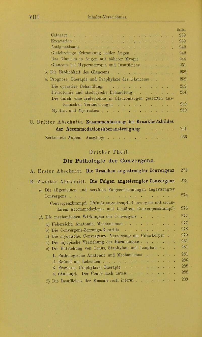 Seite. Cataract 289 Excavation 239 Astigmatismus 242 Gleichzeitige Erkrankung heider Augen 242 Das Glaucom in Augen mit höherer Myopie . .... 244 Glaucom hei Hypermetropie und Insuffizienz 251 3. Die Erblichkeit des Glaucoms 252 4. Prognose, Therapie und Prophylaxe des Glaucoms 252 Die operative Behandlung 252 Iridectomie und ätiologische Behandlung 254 Die durch eine Iridectomie in Glaucomaugen gesetzten ana- tomischen Veränderungen , . . . 259 Myotica und Mydriatica 260 C. Dritter Abschnitt. Zusammenfassung des Krankheitsbildes der Accommodationsüberanstrengung 261 Zerknetete Augen. Ausgänge 266 Dritter Theil. Die Pathologie der Convergenz. A. Erster Abschnitt. Die Ursachen angestrengter Convergenz 271 B. Zweiter Abschnitt. Die Folgen angestrengter Convergenz 273 a. Die allgemeinen und nervösen Folgeerscheinungen angestrengter Convergenz 273 Convergenzkrampf. (Primär angestrengte Convergenz mit secun- därem Accommodations- und tertiärem Convergenzkrampf) 273 ß. Die mechanischen Wirkungen der Convergenz 277 a) Uehersicht, Anatomie, Mechanismus 277 b) Die Convergenz-Zerrungs-Keratitis 278 c) Die .myopische, Convergenz-, Verzerrung am Ciliarkörper . • 279 d) Die myopische Verziehung der Hornhautaxe 281 e) Die Entstehung von Conus, Staphylom und Langhau ... 281 1. Pathologische Anatomie und Mechanismus 281 2. Befund am Lebenden 286 3. Prognose, Prophylaxe, Therapie 288 4. (Anhang). Der Conus nach unten 288 f) Die Insuffizienz der Musculi recti interni 289