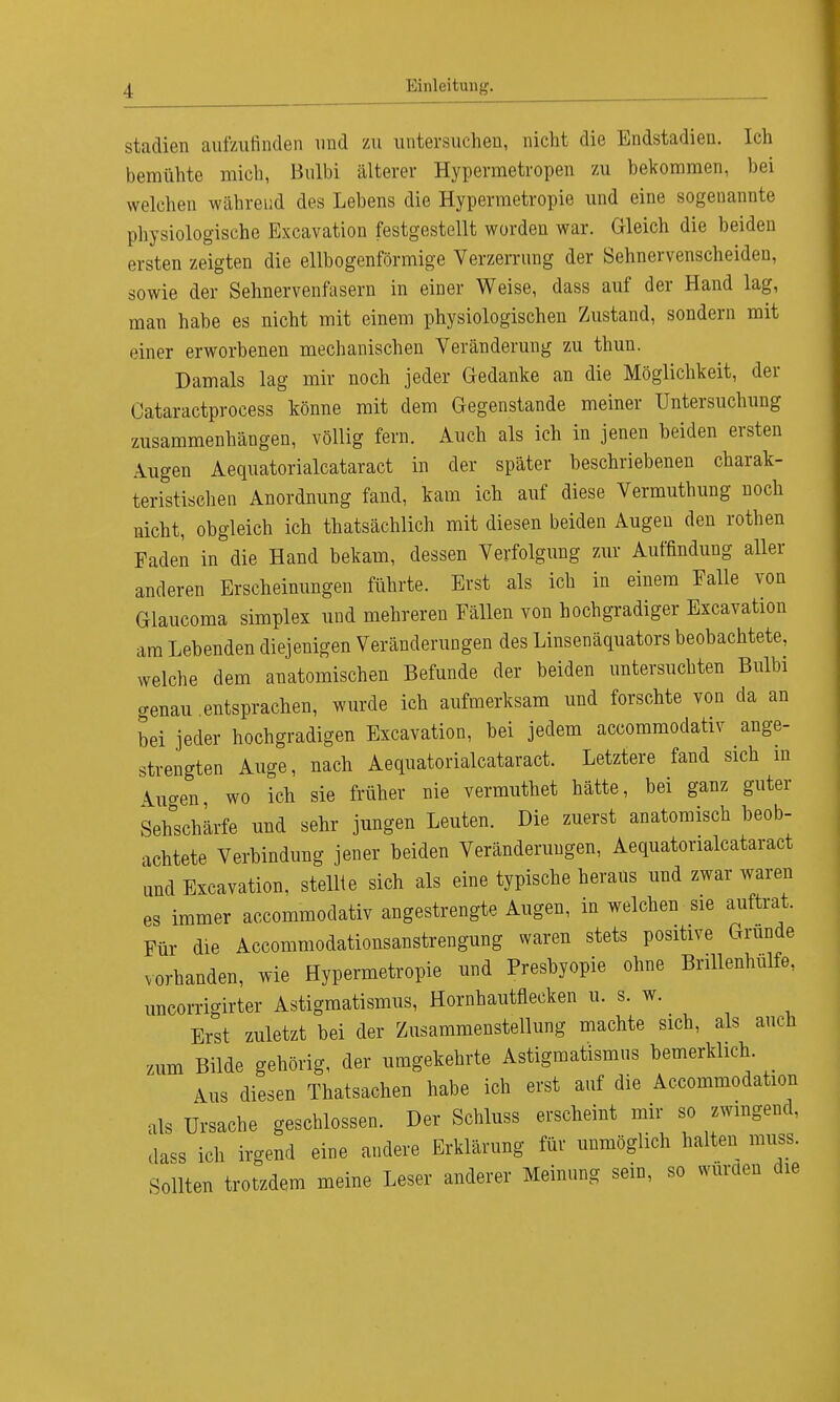 Stadien aufzufinden und zu untersuchen, nicht die Endstadieu. Ich bemühte mich, Bulbi älterer Hypermetropen zu bekommen, bei welchen während des Lebens die Hypermetropie und eine sogenannte physiologische Excavation festgestellt worden war. Gleich die beiden ersten zeigten die ellbogenförmige Verzerrung der Sehnervenscheiden, sowie der Sehnervenfasern in einer Weise, dass auf der Hand lag, man habe es nicht mit einem physiologischen Zustand, sondern mit einer erworbenen mechanischen Veränderung zu thun. Damals lag mir noch jeder Gedanke an die Möglichkeit, der Cataractprocess könne mit dem Gegenstande meiner Untersuchung zusammenhängen, völlig fern. Auch als ich in jenen beiden ersten Augen Aequatorialcataract in der später beschriebenen charak- teristischen Anordnung fand, kam ich auf diese Vermuthung noch nicht, obgleich ich thatsächlich mit diesen beiden Augen den rothen Faden in die Hand bekam, dessen Verfolgung zur Auffindung aller anderen Erscheinungen führte. Erst als ich in einem Falle von Glaucoma simplex und mehreren Fällen von hochgradiger Excavation am Lebenden diejenigen Veränderungen des Linsenäquators beobachtete, welche dem anatomischen Befunde der beiden untersuchten Bulbi genau entsprachen, wurde ich aufmerksam und forschte von da an bei jeder hochgradigen Excavation, bei jedem accommodativ ange- strengten Auge, nach Aequatorialcataract. Letztere fand sich in tilgen wo ich sie früher nie vermuthet hätte, bei ganz guter Sehschärfe und sehr jungen Leuten. Die zuerst anatomisch beob- achtete Verbindung jener beiden Veränderungen, Aequatorialcataract und Excavation. stellte sich als eine typische heraus und zwar waren es immer accommodativ angestrengte Augen, in welchen sie auftrat. Für die Accommodationsanstrengung waren stets positive Grunde vorhanden, wie Hypermetropie und Presbyopie ohne Brillenhulfe, uncorrigirter Astigmatismus, Hornhautflecken u. s. w. Erst zuletzt bei der Zusammenstellung machte sich, als auch zum Bilde gehörig, der umgekehrte Astigmatismus bemerklich. Aus diesen Thatsachen habe ich erst auf die Accommodation als Ursache geschlossen. Der Schluss erscheint mir so zwingend, dass ich irgend eine andere Erklärung für unmöglich halten muss. Sollten trotzdem meine Leser anderer Meinung sein, so wurden die