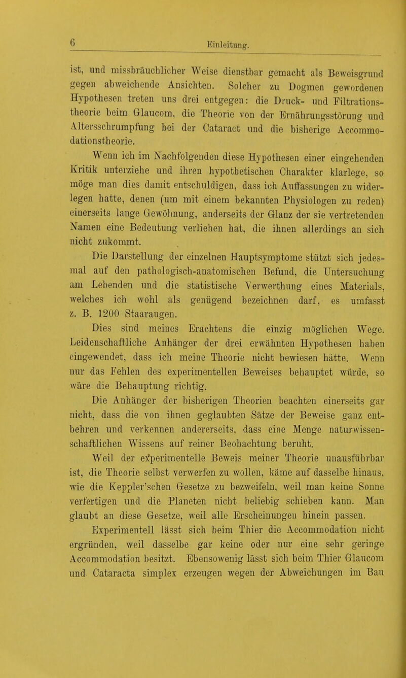 ist, und missbräuchlicher Weise dienstbar gemacht als Beweisgrund gegen abweichende Ansichten. Solcher zu Dogmen gewordenen Hypothesen treten uns drei entgegen: die Druck- und Filtrations- theorie beim Ülaucom, die Theorie von der Ernährungsstörung und Altersschrumpfung bei der Cataract und die bisherige Accommo- dationstheorie. Wenn ich im Nachfolgenden diese Hypothesen einer eingehenden Kritik unterziehe und ihren hypothetischen Charakter klarlege, so möge man dies damit entschuldigen, dass ich Auffassungen zu wider- legen hatte, denen (um mit einem bekannten Physiologen zu reden) einerseits lange Gewöhnung, anderseits der Glanz der sie vertretenden Namen eine Bedeutung verliehen hat, die ihnen allerdings an sich nicht zukommt. Die Darstellung der einzelnen Hauptsymptome stützt sich jedes- mal auf den pathologisch-anatomischen Befund, die Untersuchung am Lebenden und die statistische Verwerthung eines Materials, welches ich wohl als genügend bezeichnen darf, es umfasst z. B. 1200 Staaraugen. Dies sind meines Erachtens die einzig möglichen Wege. Leidenschaftliche Anhänger der drei erwähnten Hypothesen haben eingewendet, dass ich meine Theorie nicht bewiesen hätte. Wenn nur das Fehlen des experimentellen Beweises behauptet würde, so wäre die Behauptung richtig. Die Anhänger der bisherigen Theorien beachten einerseits gar nicht, dass die von ihnen geglaubten Sätze der Beweise ganz ent- behren und verkennen andererseits, dass eine Menge naturwissen- schaftlichen Wissens auf reiner Beobachtung beruht. Weil der experimentelle Beweis meiner Theorie unausführbar ist, die Theorie selbst verwerfen zu wollen, käme auf dasselbe hinaus, wie die Keppler'schen Gesetze zu bezweifeln, weil man keine Sonne verfertigen und die Planeten nicht beliebig schieben kann. Man glaubt an diese Gesetze, weil alle Erscheinungen hinein passen. Experimentell lässt sich beim Thier die Accommodation nicht ergründen, weil dasselbe gar keine oder nur eine sehr geringe Accommodation besitzt. Ebensowenig lässt sich beim Thier Glaucom und Cataracta simplex erzeugen wegen der Abweichungen im Bau