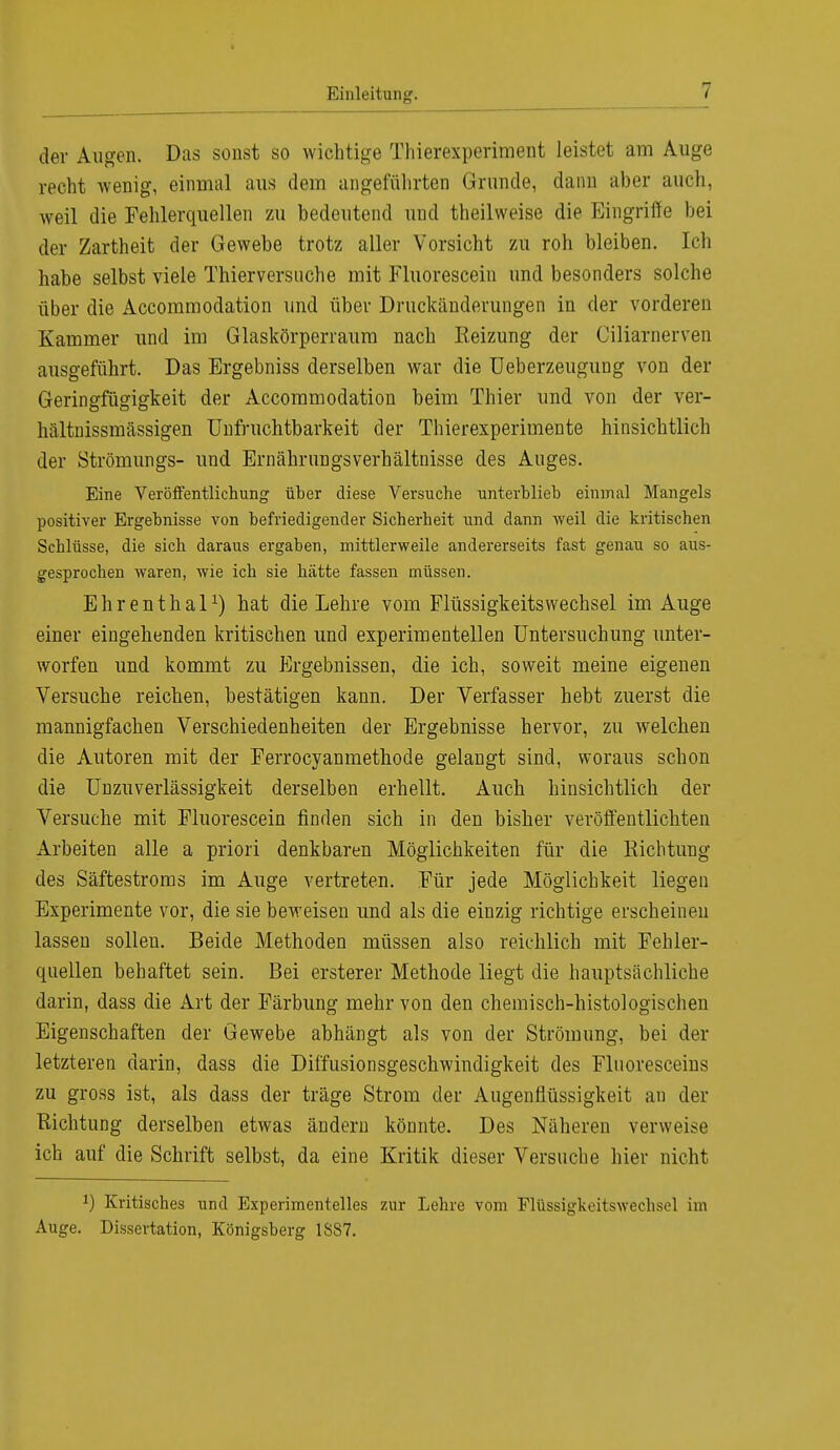 der Augen. Das sonst so wichtige Thierexperiment leistet am Auge recht wenig, einmal aus dem angeführten Grunde, dann aber auch, weil die Fehlerquellen zu bedeutend und theilweise die Eingriffe bei der Zartheit der Gewebe trotz aller Vorsicht zu roh bleiben. Ich habe selbst viele Thierversuche mit Fluorescein und besonders solche über die Accommodation und über Druckänderungen in der vorderen Kammer und im Glaskörperraum nach Reizung der Ciliarnerven ausgeführt. Das Ergebniss derselben war die Ueberzeugung von der Geringfügigkeit der Accommodation beim Thier und von der ver- hältnissmässigen Unfruchtbarkeit der Thierexperimente hinsichtlich der Strömlings- und ErnährungsVerhältnisse des Auges. Eine Veröffentlichung über diese Versuche unterblieb einmal Mangels positiver Ergebnisse von befriedigender Sicherheit und dann weil die kritischen Schlüsse, die sich daraus ergaben, mittlerweile andererseits fast genau so aus- gesprochen waren, wie ich sie hätte fassen müssen. Ehrenthal1) hat die Lehre vom Flüssigkeitswechsel im Auge einer eingehenden kritischen und experimentellen Untersuchung unter- worfen und kommt zu Ergebnissen, die ich, soweit meine eigenen Versuche reichen, bestätigen kann. Der Verfasser hebt zuerst die mannigfachen Verschiedenheiten der Ergebnisse hervor, zu welchen die Autoren mit der Ferrocyanmethode gelangt sind, woraus schon die Unzuverlässigkeit derselben erhellt. Auch hinsichtlich der Versuche mit Fluorescein finden sich in den bisher veröffentlichten Arbeiten alle a priori denkbaren Möglichkeiten für die Richtung des Säftestroms im Auge vertreten. Für jede Möglichkeit liegen Experimente vor, die sie beweisen und als die einzig richtige erscheinen lassen sollen. Beide Methoden müssen also reichlich mit Fehler- quellen behaftet sein. Bei ersterer Methode liegt die hauptsächliche darin, dass die Art der Färbung mehr von den chemisch-histologischen Eigenschaften der Gewebe abhängt als von der Strömung, bei der letzteren darin, dass die Diffusionsgeschwindigkeit des Fluoresceins zu gross ist, als dass der träge Strom der Augenflüssigkeit an der Richtung derselben etwas ändern könnte. Des Näheren verweise ich auf die Schrift selbst, da eine Kritik dieser Versuche hier nicht *) Kritisches und Experimentelles zur Lehre vom Flüssigkeitswechsel im Auge. Dissertation, Königsberg 1S87.