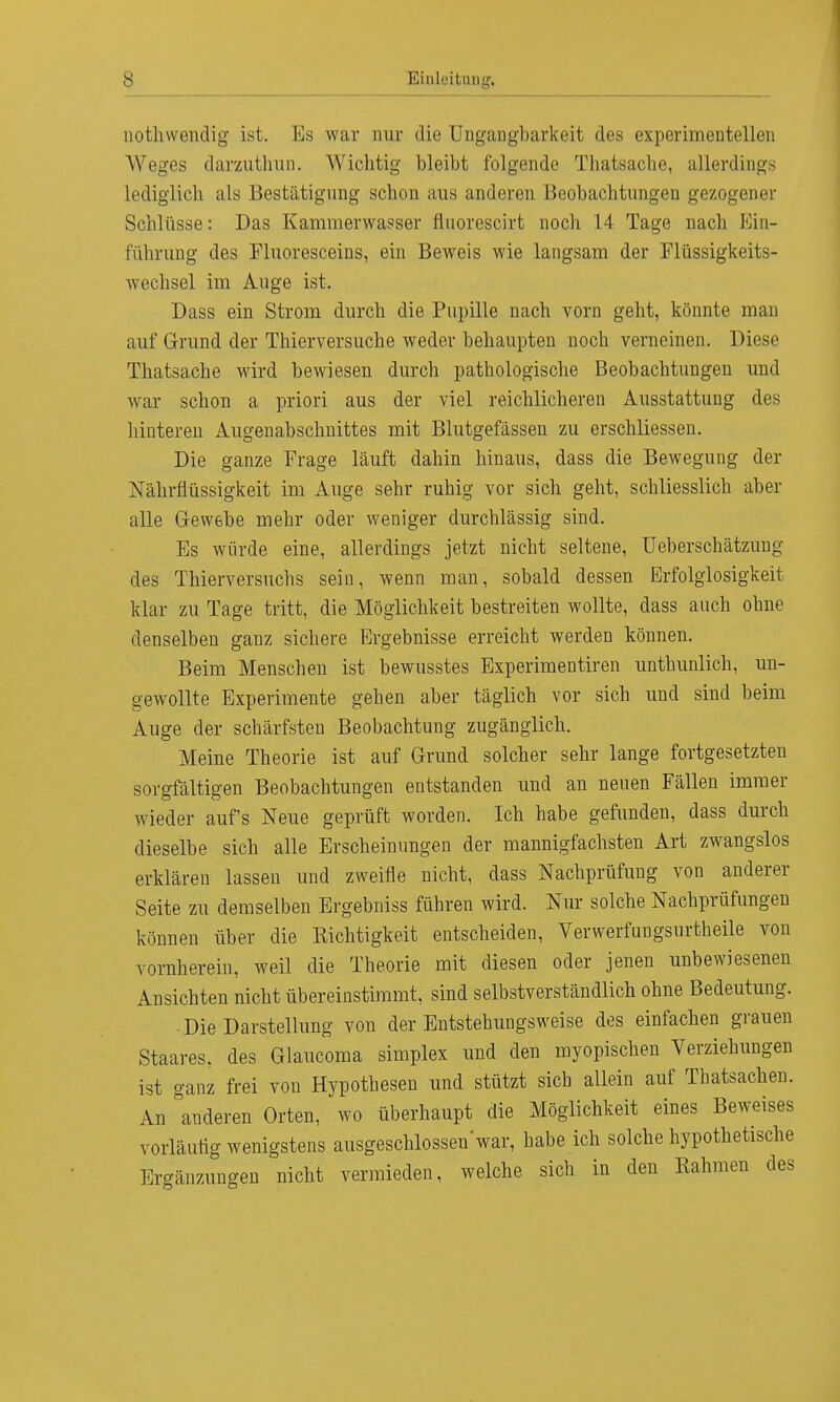 nothwendig ist. Es war nur die Ungangbarkeit des experimentellen Weges darzuthun. Wichtig bleibt folgende Thatsache, allerdinge lediglich als Bestätigung schon aus anderen Beobachtungen gezogener Schlüsse: Das Kammerwasser fluorescirt noch 14 Tage nach Ein- führung des Fluoresceins, ein Beweis wie langsam der Flüssigkeits- wechsel im Auge ist. Dass ein Strom durch die Pupille nach vorn geht, könnte man auf Grund der Thierversuche weder behaupten nocb verneinen. Diese Thatsache wird bewiesen durch pathologische Beobachtungen und war schon a priori aus der viel reichlicheren Ausstattung des hinteren Augenabschnittes mit Blutgefässen zu erschliessen. Die ganze Frage läuft dahin hinaus, dass die Bewegung der Nährflüssigkeit im Auge sehr ruhig vor sich geht, schliesslich aber alle Gewebe mehr oder weniger durchlässig sind. Es würde eine, allerdings jetzt nicht seltene, Ueberschätzung des Thierversuchs sein, wenn man, sobald dessen Erfolglosigkeit klar zu Tage tritt, die Möglichkeit bestreiten wollte, dass auch ohne denselben ganz sichere Ergebnisse erreicht werden können. Beim Menschen ist bewusstes Experimentiren unthunlich, un- gewollte Experimente gehen aber täglich vor sich und sind beim Auge der schärfsten Beobachtung zugänglich. Meine Theorie ist auf Grund solcher sehr lange fortgesetzten sorgfältigen Beobachtungen entstanden und an neuen Fällen immer wieder aufs Neue geprüft worden. Ich habe gefunden, dass durch dieselbe sich alle Erscheinungen der mannigfachsten Art zwangslos erklären lassen und zweifle nicht, dass Nachprüfung von anderer Seite zu demselben Ergebniss führen wird. Nur solche Nachprüfungen können über die Richtigkeit entscheiden, Verwerfungsurtheile von vornherein, weil die Theorie mit diesen oder jenen unbewiesenen Ansichten nicht übereinstimmt, sind selbstverständlich ohne Bedeutung. Die Darstellung von der Entstehungsweise des einfachen grauen Staares, des Glaucoma simplex und den myopischen Verziehungen ist ganz frei von Hypothesen und stützt sich allein auf Thatsachen. An anderen Orten, wo überhaupt die Möglichkeit eines Beweises vorläufig wenigstens ausgeschlossen'war, habe ich solche hypothetische Ergänzungen nicht vermieden, welche sich in den Rahmen des