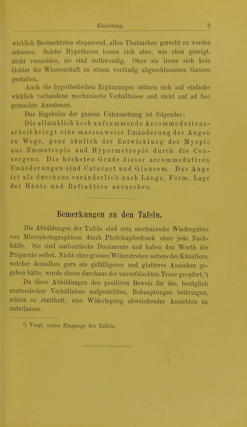 wirklich Beobachteten einpassend, allen Thatsachen gerecht zu werden schienen. Solche Hypothesen lassen sich aber, wie oben gezeigt, nicht vermeiden, sie sind nothwendig. Ohne sie Hesse sich kein Gebiet der Wissenschaft zu einein vorläufig abgeschlossenen Ganzen gestalten. Auch die hypothetischen Ergänzungen stützen sich auf einfache wirklich vorhandene mechanische Verhältnisse und nicht auf ad hoc gemachte Annahmen. Das Ergebniss der ganzen Untersuchung ist folgendes: Die allmählich hoch aufsummende Accommodations- arbeit bringt eine massenweise Umänderung der Augen zu Wege, ganz ähnlich der Entwicklung der Myopie aus Emmetropie und Hypermetropie durch die Con- vergenz. Die höchsten Grade dieser accommodativen Umänderungen sind Cataract und Glaucom. Das Auge ist als durchaus veränderlich nach Länge, Form, Lage der Häute und Eefraktion anzusehen. Bemerkungen zu den Tafeln. Die Abbildungen der Tafeln sind rein mechanische Wiedergaben von Microphotographieen durch Photokupferdruck ohne jede Nach- hülfe. Sie sind authentische Documente und haben den Werth der Präparate selbst. Nicht ohne grosses Widerstreben seitens des Künstlers, welcher denselben gern ein gefälligeres und glatteres Aussehen ge- geben hätte, wurde dieses durchaus der unverfälschten Treue geopfert.1) Da diese Abbildungen den positiven Beweis für die, bezüglich anatomischer Verhältnisse aufgestellten, Behauptungen beibringen, schien es statthaft, eine Widerlegung abweichender Ansichten zu unterlassen. a) Vergl. unten Eingangs der Tafeln.