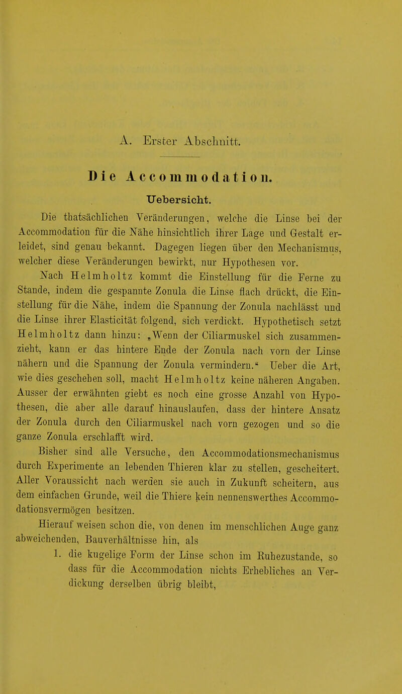 A. Erster Abschnitt. Die A c c o m m o d a t i o n. Uebersieht. Die tatsächlichen Veränderungen, welche die Linse bei der Accomraodation für die Nähe hinsichtlich ihrer Lage und Gestalt er- leidet, sind genau bekannt. Dagegen liegen über den Mechanismus, welcher diese Veränderungen bewirkt, nur Hypothesen vor. Nach Helm ho Hz kommt die Einstellung für die Ferne zu Stande, indem die gespannte Zonula die Linse flach drückt, die Ein- stellung für die Nähe, indem die Spannung der Zonula nachlässt und die Linse ihrer Elasticität folgend, sich verdickt. Hypothetisch setzt Helmholtz dann hinzu: „Wenn der Ciliarmuskel sich zusammen- zieht, kann er das hintere Ende der Zonula nach vorn der Linse nähern und die Spannung der Zonula vermindern. Ueber die Art, wie dies geschehen soll, macht Helmholtz keine näheren Angaben. Ausser der erwähnten giebt es noch eine grosse Anzahl von Hypo- thesen, die aber alle darauf hinauslaufen, dass der hintere Ansatz der Zonula durch den Ciliarmuskel nach vorn gezogen und so die ganze Zonula erschlafft wird. Bisher sind alle Versuche, den Accommodationsmechanismus durch Experimente an lebenden Thieren klar zu stellen, gescheitert. Aller Voraussicht nach werden sie auch in Zukunft scheitern, aus dem einfachen Grunde, weil die Thiere kein nennenswertes Accommo- dationsvermögen besitzen. Hierauf weisen schon die, von denen im menschlichen Auge ganz abweichenden, Bauverhältnisse hin, als 1. die kugelige Form der Linse schon im Ruhezustände, so dass für die Accommodation nichts Erhebliches an Ver- dickung derselben übrig bleibt,