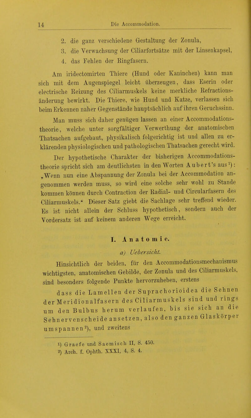 2. die ganz verschiedene Gestaltung der Zonula, 3. die Verwachsung der Ciliarfortsätze mit der Linsenkapsel, 4. das Fehlen der Ringfasern. Am iridectomirten Thiere (Hund oder Kaninchen) kann man sich mit dem Augenspiegel leicht überzeugen, dass Eserin oder electrische Reizung des Ciliarmuskels keine merkliche Refractions- änderung bewirkt. Die Tbiere, wie Hund und Katze, verlassen sich beim Erkennen naher Gegenstände hauptsächlich auf ihren Geruchssinn. Man muss sich daher genügen lassen an einer Accommodations- theorie, welche unter sorgfältiger Verwerthung der anatomischen Thatsachen aufgebaut, physikalisch folgerichtig ist und allen zu er- klärenden physiologischen und pathologischen Thatsachen gerecht wird. Der hypothetische Charakter der bisherigen Accommodations- theorie spricht sich am deutlichsten in den Worten Aubert's aus1): „Wenn nun eine Abspannung der Zonula bei der Accommodation an- genommen werden muss, so wird eine solche sehr wohl zu Stande kommen können durch Contraction der Radial- und Circularfasern des Ciliarmuskels. Dieser Satz giebt die Sachlage sehr treffend wieder. Es ist nicht allein der Schluss hypothetisch, sondern auch der Vordersatz ist auf keinem anderen Wege erreicht. I. Anatomie. a) Ueb er sieht. Hinsichtlich der beiden, für den Accommodationsmechanismus wichtigsten, anatomischen Gebilde, der Zonula und des Ciliarmuskels, sind besonders folgende Punkte hervorzuheben, erstens dass die Lamellen der Suprachorioidea die Sehnen der Meridionalfasern des Ciliarmuskels sind und rings um den Bulbus herum verlaufen, bis sie sich an die Sehnervenscheide ansetzen, also den ganzen Glaskörper umspannen2), und zweitens 1) Graefe und Saemisch II, S. 450. 2) Arch. f. Ophth. XXXI, 4, S. 4.