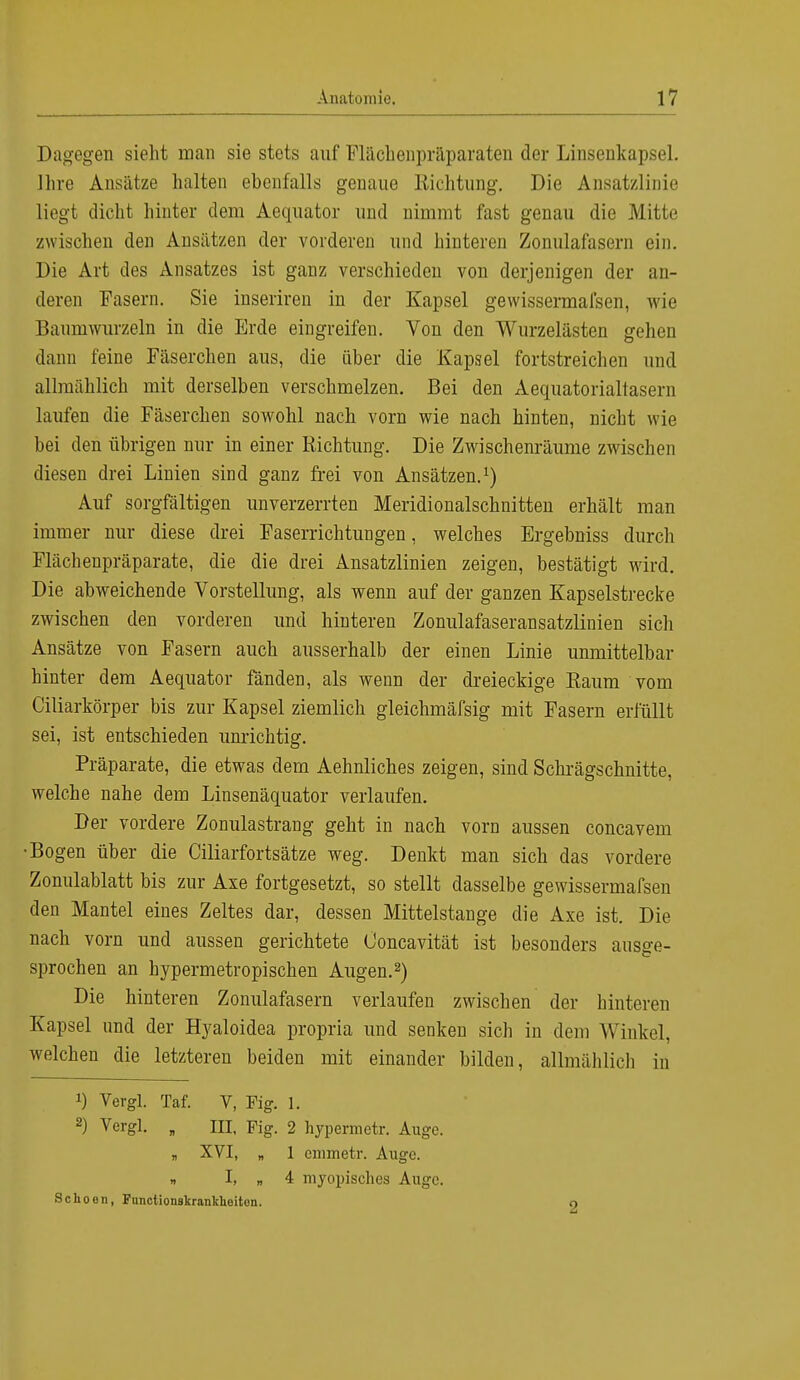 Dagegen sieht man sie stets auf Flächenpräparaten der Linsenkapsel. Ihre Ansätze halten ebenfalls genaue Richtung. Die Ansatzlinie liegt dicht hinter dem Aequator und nimmt fast genau die Mitte zwischen den Ansätzen der vorderen und hinteren Zonulafasern ein. Die Art des Ansatzes ist ganz verschieden von derjenigen der an- deren Fasern. Sie inseriren in der Kapsel gewissermal'sen, wie Baumwurzeln in die Erde eingreifen. Von den Wurzelästen gehen dann feine Fäserchen aus, die über die Kapsel fortstreichen und allmählich mit derselben verschmelzen. Bei den Aequatorialtasern laufen die Fäserchen sowohl nach vorn wie nach hinten, nicht wie bei den übrigen nur in einer Richtung. Die Zwischenräume zwischen diesen drei Linien sind ganz frei von Ansätzen.1) Auf sorgfältigen unverzerrten Meridionalschnitten erhält man immer nur diese drei Faserrichtungen, welches Ergebniss durch Flächenpräparate, die die drei Ansatzlinien zeigen, bestätigt wird. Die abweichende Vorstellung, als wenn auf der ganzen Kapselstrecke zwischen den vorderen und hinteren Zonulafaseransatzlinien sicli Ansätze von Fasern auch ausserhalb der einen Linie unmittelbar hinter dem Aequator fänden, als wenn der dreieckige Raum vom Ciliarkörper bis zur Kapsel ziemlich gleichmäfsig mit Fasern erfüllt sei, ist entschieden unrichtig. Präparate, die etwas dem Aehnliches zeigen, sind Schrägschnitte, welche nahe dem Linsenäquator verlaufen. Der vordere Zonulastrang geht in nach vorn aussen concavem •Bogen über die Ciliarfortsätze weg. Denkt man sich das vordere Zonulablatt bis zur Axe fortgesetzt, so stellt dasselbe gewissermafsen den Mantel eines Zeltes dar, dessen Mittelstange die Axe ist. Die nach vorn und aussen gerichtete Ooncavität ist besonders ausge- sprochen an hypermetropischen Augen.2) Die hinteren Zonulafasern verlaufen zwischen der hinteren Kapsel und der Hyaloidea propria und senken sich in dem Winkel, welchen die letzteren beiden mit einander bilden, allmählich in *) Vergl. Taf. V, Fig. 1. 2) Vergl. „ III, Fig. 2 hypermetr. Auge. „ XVI, „ 1 emmetr. Auge. „ I, „ 4 myopisches Auge. Schoen, Functionskranklieiton. O