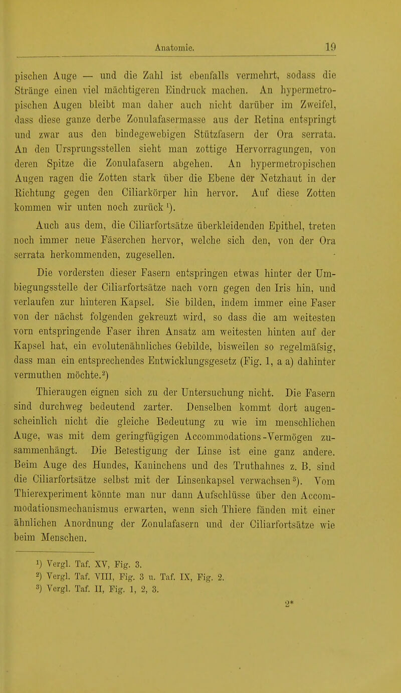 pischen Auge — und die Zahl ist ebenfalls vermehrt, sodass die Stränge einen viel mächtigeren Eindruck machen. An hypermetro- pischen Augen bleibt man daher auch nicht darüber im Zweifel, dass diese ganze derbe Zonnlafasermasse aus der Retina entspringt und zwar aus den bindegewebigen Stützfasern der Ora serrata. An den Ursprungsstellen sieht man zottige Hervorragungen, von deren Spitze die Zonulafasern abgehen. An hypermetropischen Augen ragen die Zotten stark über die Ebene der Netzhaut in der Eichtling gegen den Ciliarkörper hin hervor. Auf diese Zotten kommen wir unten noch zurück Auch aus dem, die Ciliarfortsätze überkleidenden Epithel, treten noch immer neue Fäserchen hervor, welche sich den, von der Ora serrata herkommenden, zugesellen. Die vordersten dieser Fasern entspringen etwas hinter der Um- biegungsstelle der Ciliarfortsätze nach vorn gegen den Iris hin, und verlaufen zur hinteren Kapsel. Sie bilden, indem immer eine Faser von der nächst folgenden gekreuzt wird, so dass die am weitesten vorn entspringende Faser ihren Ansatz am weitesten hinten auf der Kapsel hat, ein evolutenähnliches Gebilde, bisweilen so regelmäfsig, dass man ein entsprechendes Entwicklungsgesetz (Fig. 1, a a) dahinter vermuthen möchte.2) Thieraugen eignen sich zu der Untersuchung nicht. Die Fasern sind durchweg bedeutend zarter. Denselben kommt dort augen- scheinlich nicht die gleiche Bedeutung zu wie im menschlichen Auge, was mit dem geringfügigen Accommodations-Vermögen zu- sammenhängt. Die Befestigung der Linse ist eine ganz andere. Beim Auge des Hundes, Kaninchens und des Truthahnes z. B. sind die Ciliarfortsätze selbst mit der Linsenkapsel verwachsen3). Vom Thierexperiment könnte man nur dann Aufschlüsse über den Accom- modationsmechanismus erwarten, wenn sich Thiere fänden mit einer ähnlichen Anordnung der Zonulafasern und der Ciliarfortsätze wie beim Menschen. !) Vergl. Taf. XV, Fig. 3. 2) Vergl. Taf. VIII, Fig. 3 u. Taf. IX, Fig. 2. 3) Vergl. Taf. II, Fig. 1, 2, 3. 2*