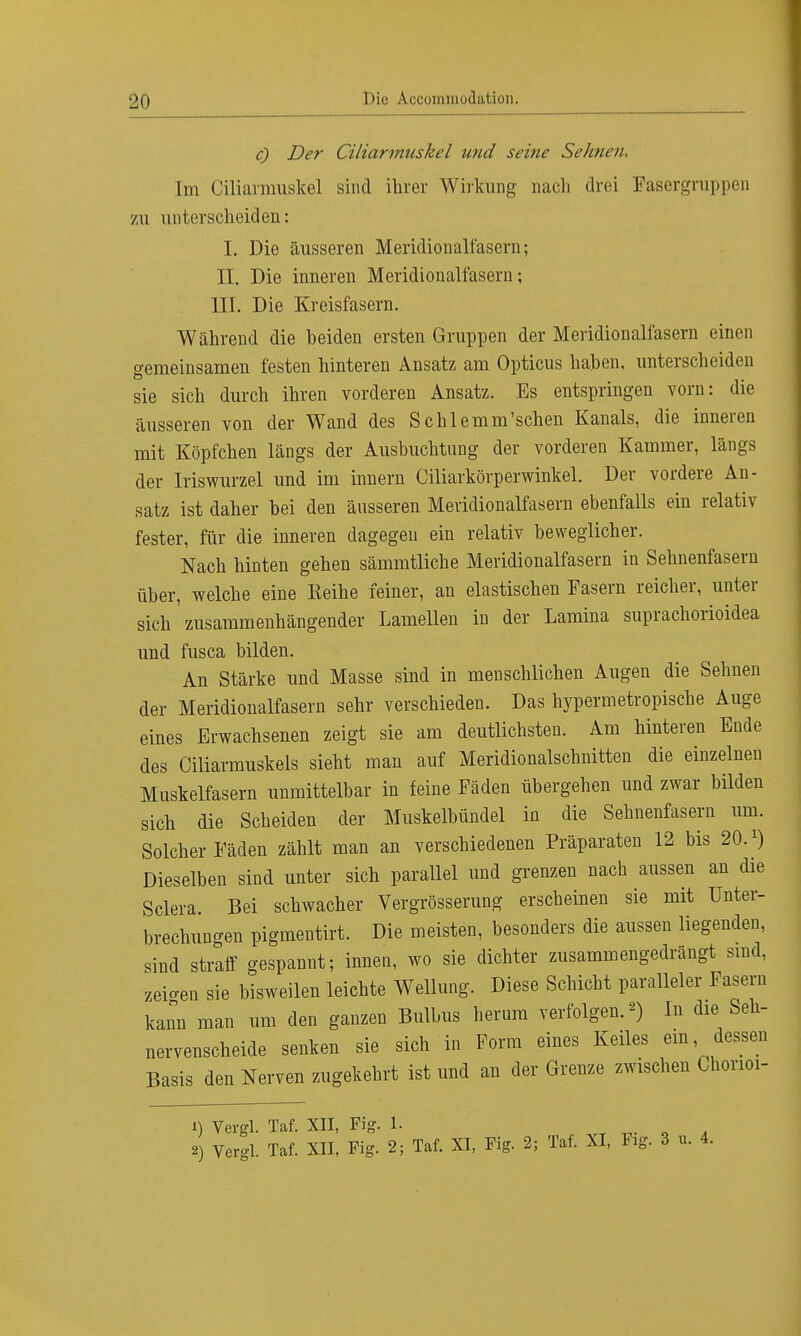 c) Der Ciliarmuskel und seine Sehnen, Im Ciliarmuskel sind ihrer Wirkung nach drei Fasergruppen zu unterscheiden: I. Die äusseren Meridionalfasern; II. Die inneren Meridionalfasern; III. Die Kreisfasern. Während die beiden ersten Gruppen der Meridionalfasern einen gemeinsamen festen hinteren Ansatz am Opticus haben, unterscheiden sie sich durch ihren vorderen Ansatz. Es entspringen vorn: die äusseren von der WTand des Schlemm'schen Kanals, die inneren mit Köpfchen längs der Ausbuchtung der vorderen Kammer, längs der Iriswurzel und im innern Ciliarkörperwinkel. Der vordere An- satz ist daher bei den äusseren Meridionalfasern ebenfalls ein relativ fester, für die inneren dagegen ein relativ beweglicher. Nach hinten gehen sämmtliche Meridionalfasern in Sehnenfasern über, welche eine Eeihe feiner, au elastischen Fasern reicher, unter sich zusammenhängender Lamellen in der Lamina suprachorioidea und fusca bilden. An Stärke und Masse sind in menschlichen Augen die Sehnen der Meridionalfasern sehr verschieden. Das hypermetropische Auge eines Erwachsenen zeigt sie am deutlichsten. Am hinteren Ende des Ciliarmuskels sieht man auf Meridionalschnitten die einzelnen Muskelfasern unmittelbar in feine Fäden übergehen und zwar bilden sich die Scheiden der Muskelbündel in die Sehnenfasern um. Solcher Fäden zählt man an verschiedenen Präparaten 12 bis 20. Dieselben sind unter sich parallel und grenzen nach aussen an die Sclera Bei schwacher Vergrösserung erscheinen sie mit Unter- brechungen pigmentirt. Die meisten, besonders die aussen liegenden, sind straff gespannt; innen, wo sie dichter zusammengedrängt sind, zeigen sie bisweilen leichte Wellung. Diese Schicht paralleler Fasern kann man um den ganzen Bulbus herum verfolgen.«) In die Seh- nervenscheide senken sie sich in Form eines Keiles ein dessen Basis den Nerven zugekehrt ist und an der Grenze zwischen Chorioi- 1) Vergl. Taf. XII, Fig. 1. TC 0 , 2) Vergl. Taf. XII, Fig. 2; Taf. XI, Fig. 2; Taf. XI, Fig. 3 u. 4.