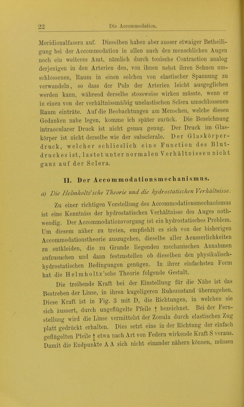 Mericlionalfasevn auf. Dieselben haben aber ausser etwaiger Beteili- gung bei der Accommodation in allen auch den menschlichen Augen noch ein weiteres Amt, nämlich durch tonische Contraction analog derjenigen in den Arterien den, von ihnen nebst ihren Sehnen um- schlossenen, Kaum in einen solchen von elastischer Spannung zu verwandeln, so dass der Puls der Arterien leicht ausgeglichen werden kann, während derselbe stossweise wirken müsste, wenn er in einen von der verhältnissmäfsig unelastischen Sclera umschlossenen Raum einträte. Auf die Beobachtungen am Menschen, welche diesen Gedanken nahe legen, komme ich später zurück. Die Bezeichnung intraoeularer Druck ist nicht genau genug. Der Druck im Glas- körper ist nicht derselbe wie der subsclerale. Der Glaskör per- druck, welcher schlieslich eine Function des Blut- druckes ist, lastet unter normalen Verhältnissen nicht ganz auf der Sclera. II. Der Accommodationsmechanismiis. ä) Die Heimholte sehe Theorie und die hydrostatischen Verhältnisse. Zu einer richtigen Vorstellung des Accommodationsmechanismiis ist eine Kenntniss der hydrostatischen Verhältnisse des Auges not- wendig. Der Accommodationsvorgang ist ein hydrostatisches Problem. Um diesem näher zu treten, empfiehlt es sich von der bisherigen Accommodationstheorie auszugehen, dieselbe aller Aeusserlichkeiten zu entkleiden, die zu Grunde liegenden mechanischen Annahmen aufzusuchen und dann festzustellen ob dieselben den physikalisch- hydrostatischen Bedingungen genügen. In .ihrer einfachsten Form hat die Helmholtz'sche Theorie folgende Gestalt. Die treibende Kraft bei der Einstellung für die Nähe ist das Bestreben der Linse, in ihren kugeligeren Ruhezustand überzugehen. Diese Kraft ist in Fig. 3 mit D, die Richtungen, in welchen sie sich äussert, durch ungeflügelte Pfeile f bezeichnet. Bei der Fern- stellung wird die Linse vermittelst der Zonula durch elastischen Zug platt gedrückt erhalten. Dies setzt eine in der Richtung der einfach geflügelten Pfeile \ etwa nach Art von Federn wirkende Kraft S voraus. Damit die Endpunkte A A sich nicht einander nähern können, müssen