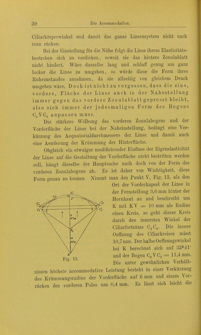 Ciliarkörperwinkel und damit das ganze Luisensystem nicht nach vorn rücken. Bei der Einstellung für die Nähe folgt die Linse ihrem Elasticitäts- bestreben sich zu verdicken, soweit sie das hintere Zonulahlatt nicht hindert. Wäre dasselbe lang und schlaft' genug um ganz locker die Linse zu umgeben, so würde diese die Form ihres Kuhezustandes annehmen, da sie allseitig von gleichem Druck umgeben wäre, Dochistnic htzuverg essen,dass die eine, vordere, Fläche der Linse auch in der Nahestellung immer gegen das vordere Zonulablatt gepresst bleibt, also sich immer der jedesmaligen Form des Bogens C3VC3 anpassen inuss. Die stärkere Wölbung des vorderen Zonulabogens und der Vorderfläche der Linse bei der Naheinstellung, bedingt eine Ver- kürzung des Aequatorialdurchmessers der Linse und damit auch eine Aenderung der Krümmung der Hinterfläche. Obgleich ein etwaiger modificirender Einfluss der Eigenelasticität der Linse auf die Gestaltung der Vorderfläche nicht bestritten werden soll, hängt dieselbe der Hauptsache nach doch von der Form des vorderen Zonulabogens ab. Es ist daher von Wichtigkeit, diese Form genau zu kennen Nimmt man den Punkt V, Fig. 13, als den Dissen höchste aecommodative Leistung besteht in einer Verkürzung des Krümmungsradius der Vorderfläche auf 6 mm und einem Vor- rücken des vorderen Poles um 0,4 mm. Es lässt sich leicht die Fig. 13. Ort der Vorderkapsel der Linse in der Fernstellung 3,6 mm hinter der Hornhaut an und beschreibt um K mit KV = 10 mm als Kadius einen Kreis, so geht dieser Kreis durch den innersten Winkel der Ciliarfortsätze C2C2. Die inuere Oeffnung des Ciliarkreises misst 10,7 mm. Der halbe Oeffnungswinkel bei K berechnet sich auf 32° 41' und der Bogen C2VC2 = 11,4 mm. Die unter gewöhnlichen Verhält-