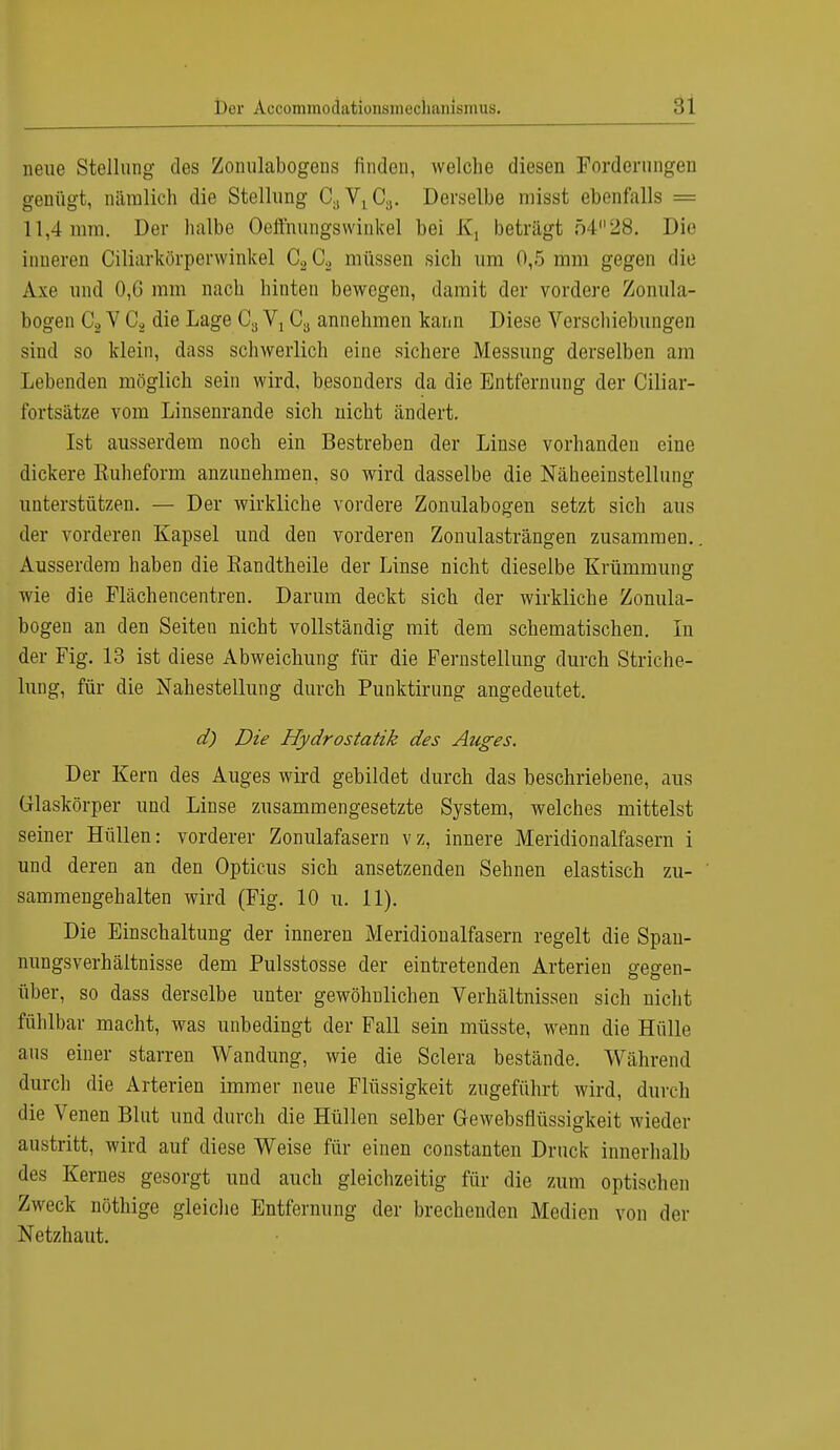 neue Stellung des Zoimlabogens finden, welche diesen Forderungen genügt, nämlich die Stellung OgVj^Cg. Derselbe rnisst ebenfalls = 11,4 mm. Der halbe Oefthungswinkel bei K, beträgt 5428. Die inneren Ciliarkörperwinkel C2C2 müssen sich um 0,5 mm gegen die Axe und 0,6 mm nach hinten bewegen, damit der vordere Zonula- bogen C2 V CÄ die Lage Ca Y1C8 annehmen kann Diese Verschiebungen sind so klein, dass schwerlich eine sichere Messung derselben am Lebenden möglich sein wird, besonders da die Entfernung der Ciliar- fortsätze vom Linsenrande sich nicht ändert. Ist ausserdem noch ein Bestreben der Linse vorhanden eine dickere Ruheform anzunehmen, so wird dasselbe die Näheeinstellung unterstützen. — Der wirkliche vordere Zonulabogen setzt sich aus der vorderen Kapsel und den vorderen Zonulasträngen zusammen. Ausserdem haben die Eandtheile der Linse nicht dieselbe Krümmung wie die Flächencentren. Darum deckt sich der wirkliche Zonula- bogen an den Seiten nicht vollständig mit dem schematischen. In der Fig. 13 ist diese Abweichung für die Fernstellung durch Striche- lung, für die Nahestellung durch Punktirung angedeutet. d) Die Hydrostatik des Auges. Der Kern des Auges wird gebildet durch das beschriebene, aus Glaskörper und Linse zusammengesetzte System, welches mittelst seiner Hüllen: vorderer Zonulafasern vz, innere Meridionalfasern i und deren an den Opticus sich ansetzenden Sehnen elastisch zu- sammengehalten wird (Fig. 10 u. 11). Die Einschaltung der inneren Meridionalfasern regelt die Spau- nungsverhältnisse dem Pulsstosse der eintretenden Arterien gegen- über, so dass derselbe unter gewöhnlichen Verhältnissen sich nicht fühlbar macht, was unbedingt der Fall sein müsste, wenn die Hülle aus einer starren Wandung, wie die Sclera bestände. Während durch die Arterien immer neue Flüssigkeit zugeführt wird, durch die Venen Blut und durch die Hüllen selber Gewebsflüssigkeit wieder austritt, wird auf diese Weise für einen constanten Druck innerhalb des Kernes gesorgt und auch gleichzeitig für die zum optischen Zweck nöthige gleiche Entfernung der brechenden Medien von der Netzhaut.
