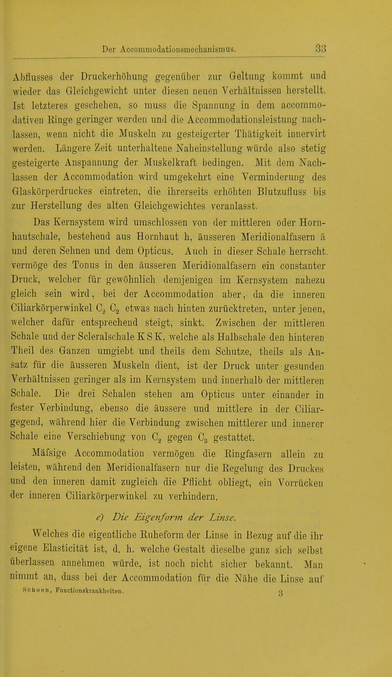 Abflusses der Druekerhöhung gegenüber zur Geltung kommt und wieder das Gleichgewicht unter diesen neuen Verhältnissen herstellt. Ist letzteres geschehen, so muss die Spannung in dem accommo- dativen Ringe geringer werden und die Accommodationsleistung nach- lassen, wenn nicht die Muskeln zu gesteigerter Thätigkeit innervirt werden. Längere Zeit unterhaltene Naheinstellnng würde also stetig gesteigerte Anspannung der Muskelkraft bedingen. Mit dem Nach- lassen der Accommodation wird umgekehrt eine Verminderung des Glaskörperdruckes eintreten, die ihrerseits erhöhten Blutzufluss bis zur Herstellung des alten Gleichgewichtes veranlasst. Das Kernsystem wird umschlossen von der mittleren oder Horn- hautschale, bestehend aus Hornhaut h, äusseren Meridionalfasern ä und deren Sehnen und dem Opticus. Auch in dieser Schale herrscht, vermöge des Tonus in den äusseren Meridionalfasern ein constanter Druck, welcher für gewöhnlich demjenigen im Kernsystem nahezu gleich sein wird, bei der Accommodation aber, da die inneren Ciliarkörperwinkel C2 C2 etwas nach hinten zurücktreten, unter jenen, welcher dafür entsprechend steigt, sinkt. Zwischen der mittleren Schale und der Scleralschale KSK, welche als Halbschale den hinteren Theil des Ganzen umgiebt und theils dem Schutze, theils als An- satz für die äusseren Muskeln dient, ist der Druck unter gesunden Verhältnissen geringer als im Kernsystem und innerhalb der mittleren Schale. Die drei Schalen stehen am Opticus unter einander in fester Verbindung, ebenso die äussere und mittlere in der Ciliar- gegend, während hier die Verbindung zwischen mittlerer und innerer Schale eine Verschiebung von C2 gegen C3 gestattet. Mäfsige Accommodation vermögen die Kingfasern allein zu leisten, während den Meridionalfasern nur die Regelung des Druckes und den inneren damit zugleich die Pflicht obliegt, ein Vorrücken der inneren Ciliarkörperwinkel zu verhindern. e) Die Eigenform der Linse. Welches die eigentliche Ruheform der Linse in Bezug auf die ihr eigene Elasticität ist, d. h. welche Gestalt dieselbe ganz sich selbst überlassen annehmen würde, ist noch nicht sicher bekannt. Man nimmt an, dass bei der Accommodation für die Nähe die Linse auf SC ho eil, Functionslfnuiklieiton. o