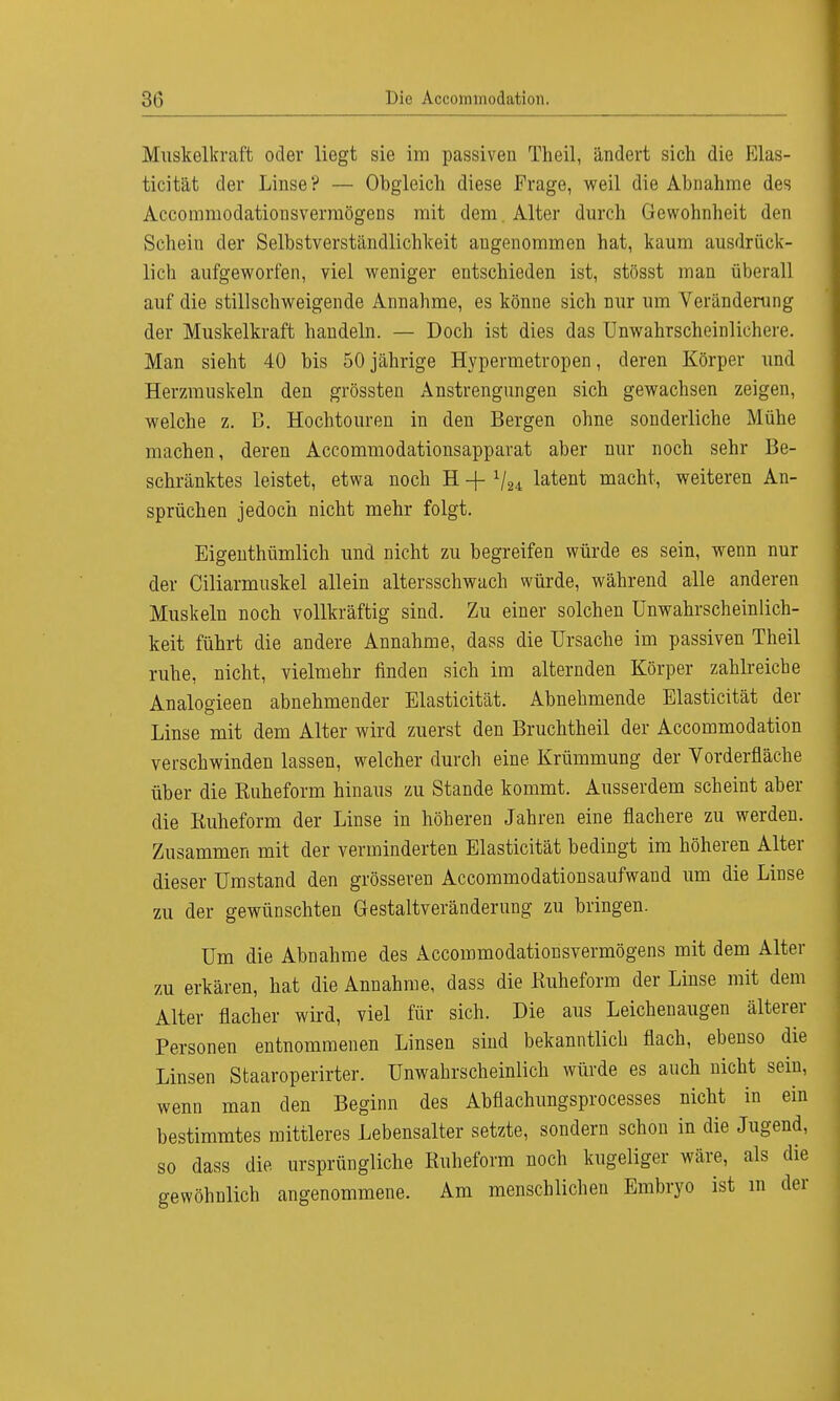 Muskelkraft oder liegt sie im passiven Theil, ändert sich die Elas- ticität der Linse? — Obgleich diese Frage, weil die Abnahme des Accommodationsvermögens mit dem. Alter durch Gewohnheit den Schein der Selbstverständlichkeit angenommen hat, kaum ausdrück- lich aufgeworfen, viel weniger entschieden ist, stösst man überall auf die stillschweigende Annahme, es könne sich nur um Veränderung der Muskelkraft handeln. — Doch ist dies das Unwahrscheinlichere. Man sieht 40 bis 50 jährige Hypermetropen, deren Körper und Herzmuskeln den grössten Anstrengungen sich gewachsen zeigen, welche z. B. Hochtouren in den Bergen ohne sonderliche Mühe machen, deren Accommodationsapparat aber nur noch sehr Be- schränktes leistet, etwa noch H + 1j2i latent macht, weiteren An- sprüchen jedoch nicht mehr folgt. Eigenthümlich und nicht zu begreifen würde es sein, wenn nur der Ciliarmuskel allein altersschwach würde, während alle anderen Muskeln noch vollkräftig sind. Zu einer solchen Unwahrscheinlich- keit führt die andere Annahme, dass die Ursache im passiven Theil ruhe, nicht, vielmehr linden sich im alternden Körper zahlreiche Analogieen abnehmender Elasticität. Abnehmende Elasticität der Linse mit dem Alter wird zuerst den Bruchtheil der Accommodation verschwinden lassen, welcher durch eine Krümmung der Vorderfläche über die Ruheform hinaus zu Stande kommt. Ausserdem scheint aber die Ruheform der Linse in höheren Jahren eine flachere zu werden. Zusammen mit der verminderten Elasticität bedingt im höheren Alter dieser Umstand den grösseren Accommodationsaufwand um die Linse zu der gewünschten Gestaltveränderung zu bringen. Um die Abnahme des Accommodationsvermögens mit dem Alter zu erkären, hat die Annahme, dass die Ruheform der Linse mit dem Alter flacher wird, viel für sich. Die aus Leichenaugen älterer Personen entnommenen Linsen sind bekanntlich flach, ebenso die Linsen Staaroperirter. Unwahrscheinlich würde es auch nicht sein, wenn man den Beginn des Abfiachungsprocesses nicht in ein bestimmtes mittleres Lebensalter setzte, sondern schon in die Jugend, so dass die ursprüngliche Ruheform noch kugeliger wäre, als die gewöhnlich angenommene. Am menschlichen Embryo ist in der