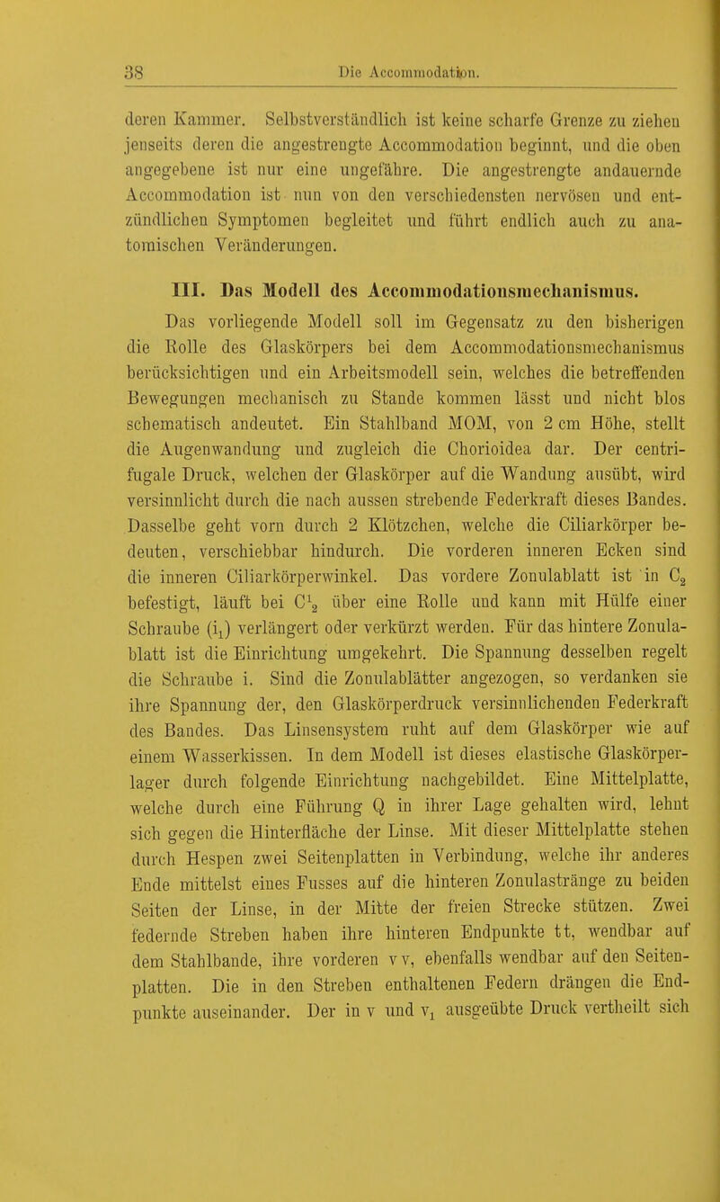 deren Kammer. Selbstverständlich ist keine scharfe Grenze zu zieheu jenseits deren die angestrengte Accommodation beginnt, und die oben angegebene ist nur eine ungefähre. Die angestrengte andauernde Accommodation ist nun von den verschiedensten nervösen und ent- zündlichen Symptomen begleitet und führt endlich auch zu ana- tomischen Veränderungen. III. Das Modell des Acconimodationsmechaiiismiis. Das vorliegende Modell soll im Gegensatz zu den bisherigen die Holle des Glaskörpers bei dem Accommodationsmechanismus berücksichtigen und ein Arbeitsmodell sein, welches die betreffenden Bewegungen mechanisch zu Stande kommen lässt und nicht blos schematisch andeutet. Ein Stahlband MOM, von 2 cm Höhe, stellt die Augenwandung und zugleich die Chorioidea dar. Der centri- fugale Druck, welchen der Glaskörper auf die Wandung ausübt, wird versinnlicht durch die nach aussen strebende Federkraft dieses Bandes. Dasselbe geht vorn durch 2 Klötzchen, welche die Ciliarkörper be- deuten, verschiebbar hindurch. Die vorderen inneren Ecken sind die inneren Ciliarkörperwinkel. Das vordere Zonulablatt ist in C2 befestigt, läuft bei über eine Kolle und kann mit Hülfe einer Schraube verlängert oder verkürzt werden. Für das hintere Zonula- blatt ist die Einrichtung umgekehrt. Die Spannung desselben regelt die Schraube i. Sind die Zonulablätter angezogen, so verdanken sie ihre Spannung der, den Glaskörperdruck versinnlichenden Federkraft des Bandes. Das Linsensystera ruht auf dem Glaskörper wie auf einem Wasserkissen. In dem Modell ist dieses elastische Glaskörper- lager durch folgende Einrichtung nachgebildet. Eine Mittelplatte, welche durch eine Führung Q in ihrer Lage gehalten wird, lehut sich gegen die Hinterfläche der Linse. Mit dieser Mittelplatte stehen durch Hespen zwei Seitenplatten in Verbindung, welche ihr anderes Ende mittelst eines Fusses auf die hinteren Zonulastränge zu beiden Seiten der Linse, in der Mitte der freien Strecke stützen. Zwei federnde Streben haben ihre hinteren Endpunkte tt, wendbar auf dem Stahlbande, ihre vorderen v v, ebenfalls wendbar auf den Seiten- platten. Die in den Streben enthaltenen Federn drängen die End- punkte auseinander. Der in v und vx ausgeübte Druck vertheilt sich