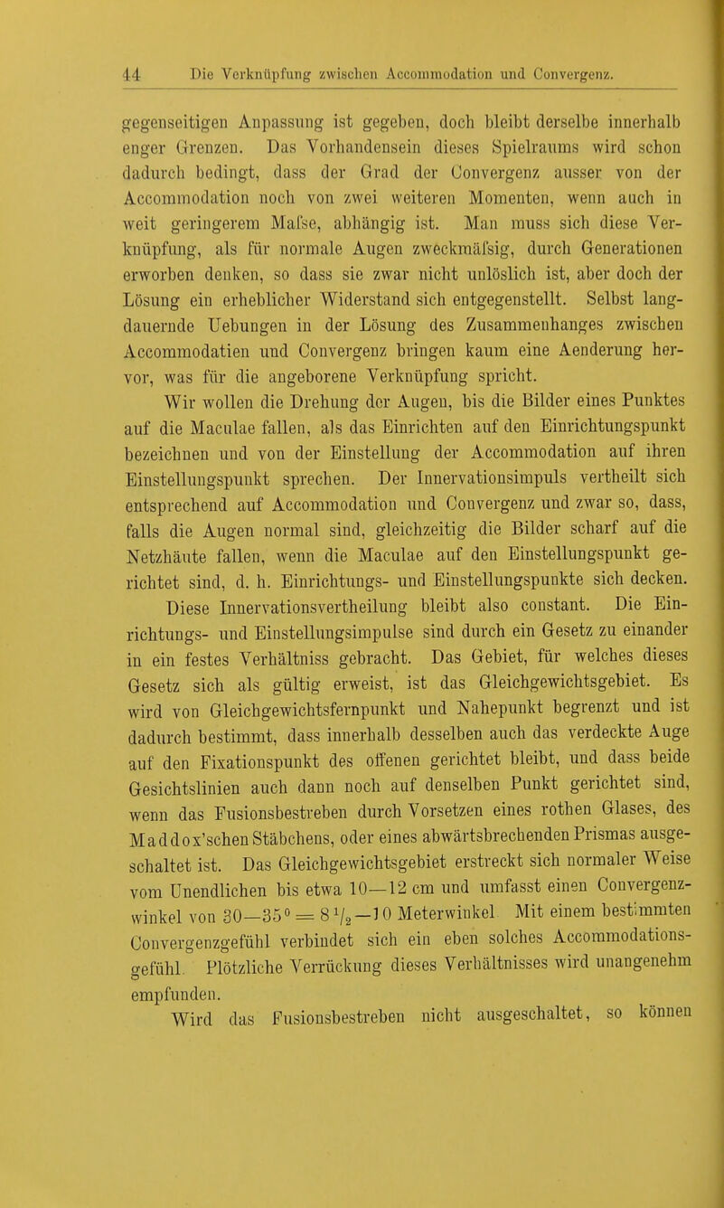 gegenseitigen Anpassung ist gegeben, doch bleibt derselbe innerhalb enger Grenzen. Das Vorhandensein dieses Spielraums wird schon dadurch bedingt, dass der Grad der Convergenz aussei- von der Accommodation noch von zwei weiteren Momenten, wenn auch in weit geringerem Mafse, abhängig ist. Man muss sich diese Ver- knüpfung, als für normale Augen zweckmäßig, durch Generationen erworben denken, so dass sie zwar nicht unlöslich ist, aber doch der Lösung ein erheblicher Widerstand sich entgegenstellt. Selbst lang- dauernde Uebungen in der Lösung des Zusammenhanges zwischen Accommodatien und Convergenz bringen kaum eine Aenderung her- vor, was für die angeborene Verknüpfung spricht. Wir wollen die Drehung der Augen, bis die Bilder eines Punktes auf die Maculae fallen, als das Einrichten auf den Einrichtungspunkt bezeichnen und von der Einstellung der Accommodation auf ihren Einstellungspunkt sprechen. Der Innervationsimpuls vertheilt sich entsprechend auf Accommodation und Convergenz und zwar so, dass, falls die Augen normal sind, gleichzeitig die Bilder scharf auf die Netzhäute fallen, wenn die Maculae auf den Einstellungspunkt ge- richtet sind, d. h. Einrichtungs- und Einstellungspunkte sich decken. Diese Innervationsvertheilung bleibt also constant. Die Ein- richtungs- und Einstellungsimpulse sind durch ein Gesetz zu einander in ein festes Verhältniss gebracht. Das Gebiet, für welches dieses Gesetz sich als gültig erweist, ist das Gleichgewichtsgebiet. Es wird von Gleichgewichtsfernpunkt und Nahepunkt begrenzt und ist dadurch bestimmt, dass innerhalb desselben auch das verdeckte Auge auf den Fixationspunkt des offenen gerichtet bleibt, und dass beide Gesichtslinien auch dann noch auf denselben Punkt gerichtet sind, wenn das Eusionsbestreben durch Vorsetzen eines rothen Glases, des Maddox'sehen Stäbchens, oder eines abwärtsbrechenden Prismas ausge- schaltet ist. Das Gleichgewichtsgebiet erstreckt sich normaler Weise vom Unendlichen bis etwa 10—12 cm und umfasst einen Convergenz- vvinkel von 30—35° = 810 Meterwinkel Mit einem bestimmten Convergenzgefühl verbindet sich ein eben solches Accommodations- gefühl. Plötzliche Verrückung dieses Verhältnisses wird unangenehm empfunden. Wird das Fusionsbestreben nicht ausgeschaltet, so können