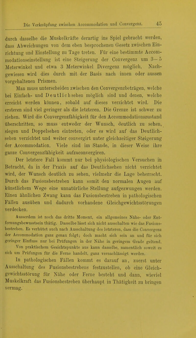 durch dasselbe die Muskelkräfte derartig ins Spiel gebracht werden, dass Abweichungen von dem eben besprochenen Gesetz zwischen Ein- richtung und Einstellung zu Tage treten. Für eine bestimmte Accorn- modationseinstellung ist eine Steigerung der Convergenz um 3-5 Meterwinkel und etwa 3 Meterwinkel Divergenz möglich. Nach- gewiesen wird dies durch mit der Basis nach innen oder aussen vorgehaltenen Prismen. Man muss unterscheiden zwischen den Convergenzbeträgen, welche bei Einfach- und Deutlich sehen möglich sind und denen, welche erreicht werden können, sobald auf dieses verzichtet wird. Die ersteren sind viel geringer als die letzteren. Die Grenze ist schwer zu ziehen. Wird die Convergenzfähigkeit für den Accommodationszustand überschritten, so muss entweder der Wunsch, deutlich zu sehen, siegen und Doppelsehen eintreten, oder es wird auf das Deutlich- sehen verzichtet und weiter convergirt unter gleichzeitiger Steigerung der Accommodation. Viele sind im Stande, in dieser Weise ihre ganze Convergenzfähigkeit aufzuconvergiren. Der letztere Fall kommt nur bei physiologischen Versuchen in Betracht, da in der Praxis auf das Deutlichsehen nicht verzichtet wird, der Wunsch deutlich zu sehen, vielmehr die Lage beherrscht. Durch das Fusionsbestreben kann somit den normalen Augen auf künstlichem Wege eine unnatürliche Stellung aufgezwungen werden. Einen ähnlichen Zwang kann das Fusionsbestreben in pathologischen Fällen ausüben und dadurch vorhandene Gleichgewichtsstörungen verdecken. Ausserdem ist noch das dritte Moment, ein allgemeines Nähe- oder Ent- fernungshewusstsein thätig. Dasselbe lässt sich nicht ausschalten wie das Fusions- bestreben. Es verhütet auch nach Ausschaltung des letzteren, dass die Convergenz der Accommodation ganz genau folgt; doch macht sich sein an und für sich geringer Einfluss nur bei Prüfungen in der Nähe in geringem Grade geltend. Von praktischem Gesichtspunkte aus kann dasselbe, namentlich soweit es sich um Prüfungen für die Ferne handelt, ganz vernachlässigt werden. In pathologischen Fällen kommt es darauf an, zuerst unter Ausschaltung des Fusionsbestrebens festzustellen, ob eine Gleich- gewichtsstörung für Nähe oder Ferne besteht und dann, wieviel Muskelkraft das Fusionsbestreben überhaupt in Thätigkeit zu bringen rermag.'