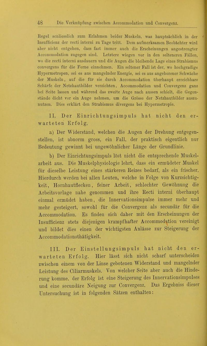 Regel schliesslich zum Erlahmen beider Muskeln, was hauptsächlich in der Insuffizienz der recti interni zu Tage tritt. Dem aufmerksamen Beobachter wird aber nicht entgehen, dass fast immer auch die Erscheinungen angestrengter Accomniodation zugegen sind. Letztere wiegen vor in den selteneren Fällen, wo die recti interni ausdauern und die Augen die bleibende Lage eines Strabismus convergens für die Ferne einnehmen. Ein seltener Fall ist der, wo hochgradige Hypermetropen, sei es aus mangelnder Energie, sei es aus angeborener Schwäche der Muskeln, auf die für sie durch Accommodation überhaupt erreichbare Schärfe der Netzhautbilder verzichten, Accommodation und Convergenz ganz bei Seite lassen und während das zweite Auge nach aussen schielt, die Gegen- stände dicht vor ein Auge nehmen, um die Grösse der Netzhautbilder auszu- nutzen. Dies erklärt den Strabismus divergens bei Hypermetropie. II. Der Einrichtungsimpuls hat nicht den er- warteten Erfolg. a) Der Widerstand, welchen die Augen der Drehung entgegen- stellen, ist abnorm gross, ein Fall, der praktisch eigentlich nur Bedeutung gewinnt bei ungewöhnlicher Länge der Grundlinie. b) Der Einrichtungsimpuls löst nicht die entsprechende Muskel- arbeit aus. Die Muskelphysiologie lehrt, dass ein ermüdeter Muskel für dieselbe Leistung eines stärkeren Keizes bedarf, als ein frischer. Hierdurch werden bei allen Leuten, welche in Folge von Kurzsichtig- keit, Hornhautflecken, feiner Arbeit, schlechter Gewöhnung die Arbeitsvorlage nahe genommen und ihre Recti interni überhaupt einmal ermüdet haben, die Innervationsimpulse immer mehr und mehr gesteigert, sowohl für die Convergenz als secundär für die Accommodation. Es finden sich daher mit den Erscheinungen der Insuffizienz stets diejenigen krampfhafter Accommodation vereinigt und bildet dies einen der wichtigsten Anlässe zur Steigerung der Accommodationsthätigkeit. III. Der Einstellungsimpuls hat nicht den er- warteten Erfolg. Hier lässt sich nicht scharf unterscheiden zwischen einem von der Linse gebotenen Widerstand und mangelnder Leistung des Ciliarmuskels. Von welcher Seite aber auch die Hinde- rung komme, der Erfolg ist eine Steigerung des Innervationsimpulses und eine secundäre Neigung zur Convergenz. Das Ergebniss dieser Untersuchung ist in folgenden Sätzen enthalten:
