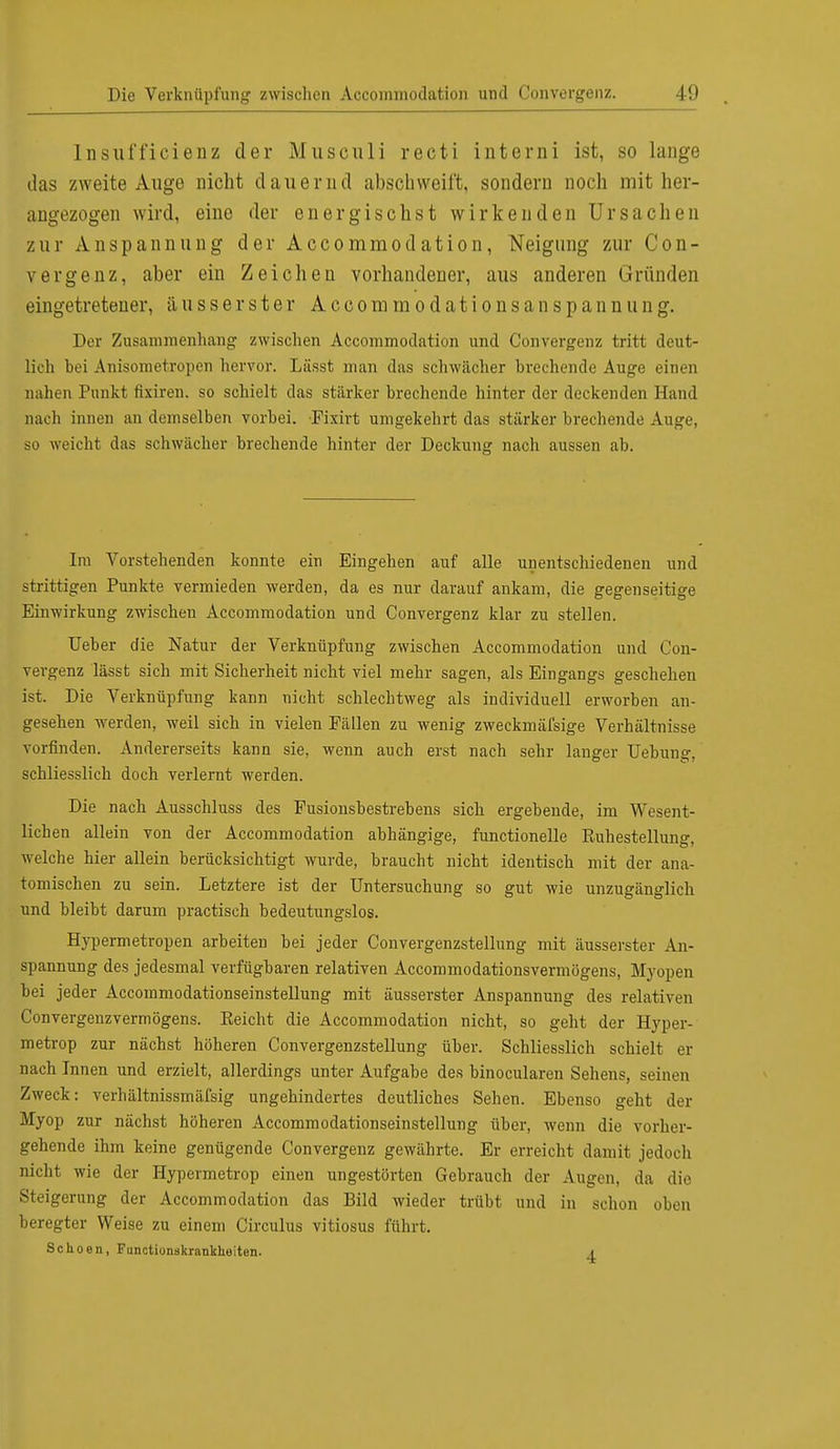 lnsufficienz der Musculi recti interni ist, so lange das zweite Auge nicht dauernd abschweift, sondern noch mit her- angezogen wird, eine der energisch st wirkenden Ursachen zur Anspannung der Accommodation, Neigung zur Con- vergenz, aber ein Zeichen vorhandener, aus anderen Gründen eingetretener, äusserster AccommodationsanSpannung. Der Zusammenhang zwischen Accommodation und Convergenz tritt deut- lich bei Anisometropen hervor. Lässt man das schwächer brechende Auge einen nahen Punkt fixiren. so schielt das stärker brechende hinter der deckenden Hand nach innen an demselben vorbei. Fixirt umgekehrt das stärker brechende Auge, so weicht das schwächer brechende hinter der Deckung nach aussen ab. Im Vorstehenden konnte ein Eingehen auf alle unentschiedenen und strittigen Punkte vermieden werden, da es nur darauf ankam, die gegenseitige Einwirkung zwischen Accommodation und Convergenz klar zu stellen. lieber die Natur der Verknüpfung zwischen Accommodation und Con- vergenz lässt sich mit Sicherheit nicht viel mehr sagen, als Eingangs geschehen ist. Die Verknüpfung kann nicht schlechtweg als individuell erworben an- gesehen werden, weil sich in vielen Fällen zu wenig zweckmäfsige Verhältnisse vorfinden. Andererseits kann sie, wenn auch erst nach sehr langer Hebung, schliesslich doch verlernt werden. Die nach Ausschluss des Fusionsbestrebens sich ergebende, im Wesent- lichen allein von der Accommodation abhängige, functionelle Ruhestellung, welche hier allein berücksichtigt wurde, braucht nicht identisch mit der ana- tomischen zu sein. Letztere ist der Untersuchung so gut wie unzugänglich und bleibt darum practisch bedeutungslos. Hypermetropen arbeiten bei jeder Convergenzstellung mit äusserster An- spannung des jedesmal verfügbaren relativen Accommodationsvermögens, Myopen bei jeder Accommodationseinstellung mit äusserster Anspannung des relativen Convergenzvermögens. Reicht die Accommodation nicht, so geht der Hyper- metrop zur nächst höheren Convergenzstellung über. Schliesslich schielt er nach Innen und erzielt, allerdings unter Aufgabe des binocularen Sehens, seinen Zweck: verhältnissmäfsig ungehindertes deutliches Sehen. Ebenso geht der Myop zur nächst höheren Accommodationseinstellung über, wenn die vorher- gehende ihm keine genügende Convergenz gewährte. Er erreicht damit jedoch nicht wie der Hypermetrop einen ungestörten Gebrauch der Augen, da die Steigerung der Accommodation das Bild wieder trübt und in schon oben beregter Weise zu einem Circulus vitiosus führt. Schoen, Functionskrankliuiten. i