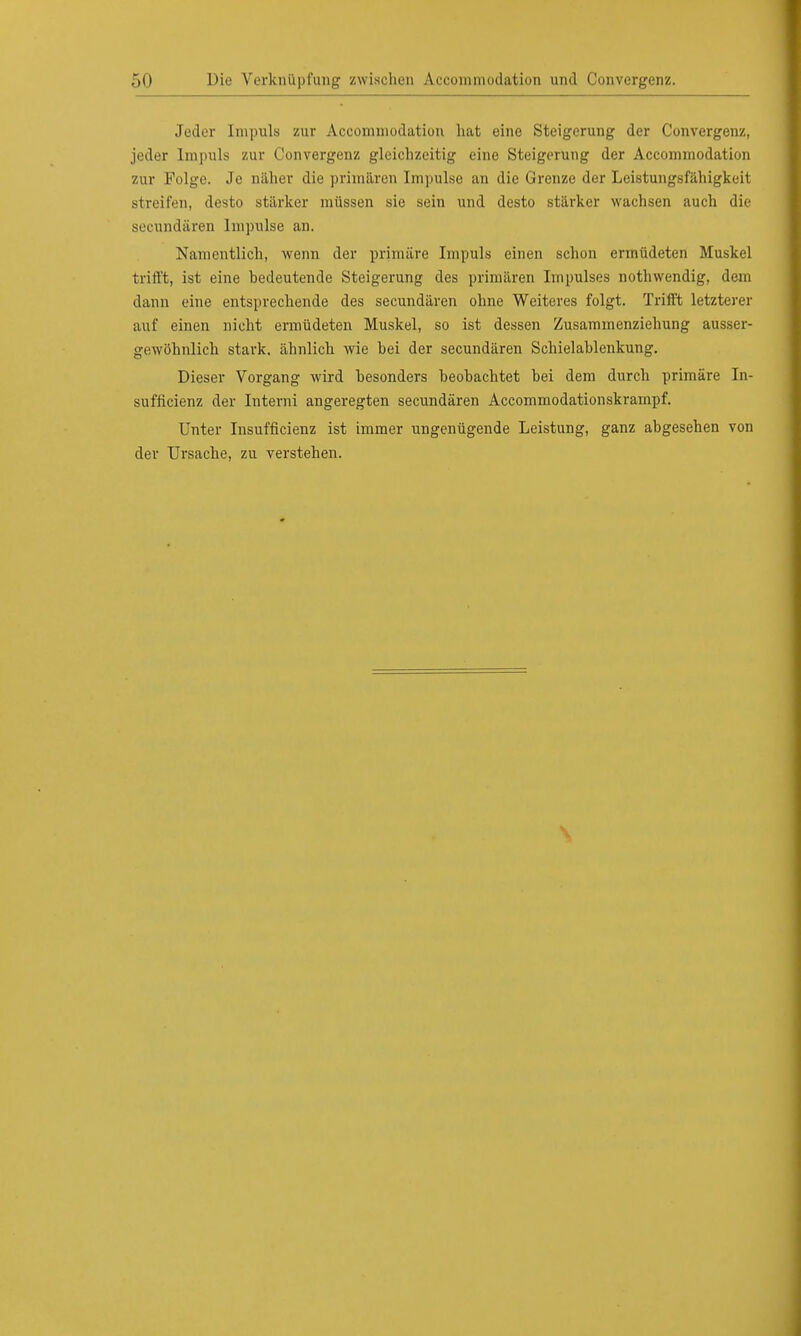 Jeder Inipuls zur Acconiinodation hat eine Steigerung der Convergenz, jeder Impuls zur Convergenz gleichzeitig eine Steigerung der Acconiinodation zur Folge. Je näher die primären Impulse an die Grenze der Leistungsfähigkeit streifen, desto stärker müssen sie sein und desto stärker wachsen auch die Becundären Impulse an. Namentlich, wenn der primäre Impuls einen schon ermüdeten Muskel trifft, ist eine bedeutende Steigerung des primären Impulses nothwendig, dem dann eine entsprechende des secundären ohne Weiteres folgt. Trifft letzterer auf einen nicht ermüdeten Muskel, so ist dessen Zusammenziehung ausser- gewöhnlich stark, ähnlich wie hei der secundären Schielablenkung. Dieser Vorgang wird besonders beobachtet bei dem durch primäre In- suffizienz der Interni angeregten secundären Accommodationskrampf. Unter Insuffizienz ist immer ungenügende Leistung, ganz abgesehen von der Ursache, zu verstehen.