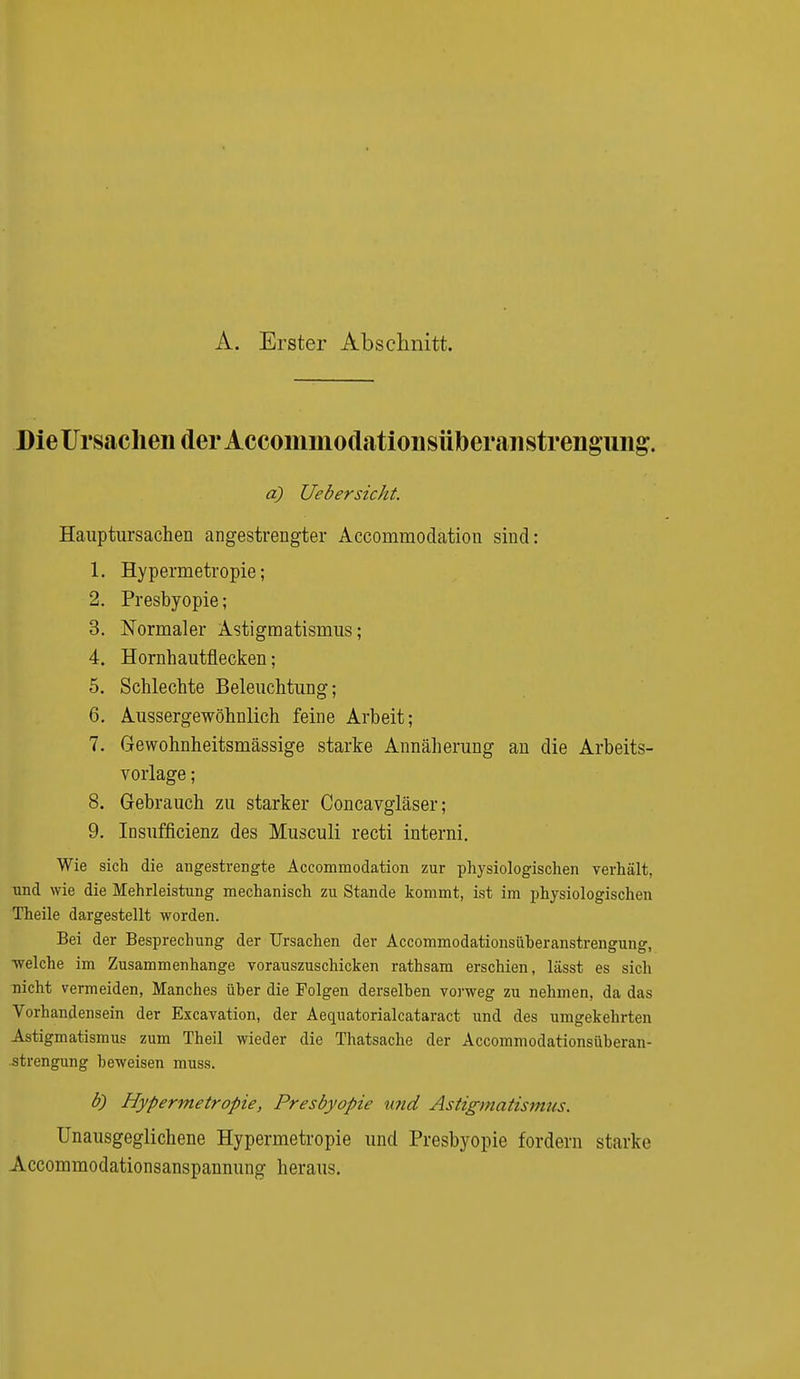 A. Erster Abschnitt. Die Ursachen der Accommodationsüberiinstrengung. a) UebersicJit. Hauptursachen angestrengter Accommodation sind: 1. Hypermetropie; 2. Presbyopie; 3. Normaler Astigmatismus; 4. Hornhautflecken; 5. Schlechte Beleuchtung; 6. Aussergewöhnlich feine Arbeit; 7. Gewohnheitsmässige starke Annäherung an die Arbeits- vorlage ; 8. Gebrauch zu starker Concavgläser; 9. Insufficienz des Musculi recti interni. Wie sich die angestrengte Accommodation zur physiologischen verhält, und wie die Mehrleistung mechanisch zu Stande kommt, ist im physiologischen Theile dargestellt worden. Bei der Besprechung der Ursachen der Accommodationsüheranstrengung, welche im Zusammenhange vorauszuschicken rathsam erschien, lässt es sich Tiicht vermeiden, Manches über die Polgen derselben vorweg zu nehmen, da das Vorhandensein der Excavation, der Aequatorialcataract und des umgekehrten Astigmatismus zum Theil wieder die Thatsache der Accommodationsüheran- strengung beweisen muss. b) Hypermetropie, Presbyopie und Astigmatismiis. Unausgeglichene Hypermetropie und Presbyopie fordern starke Accommodationsanspannting heraus.