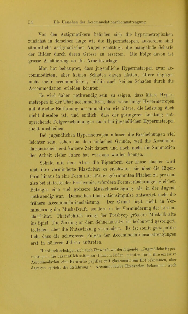 Von den Astigmatikern befinden sich die hypermetropischrn zunächst in derselben Lage wie die Hypermetropen, ausserdem sind sämratliche astigmatischen Augen genöthigt, die mangelnde Schärfe der Bilder durch deren Grösse zu ersetzen. Die Folge davon ist grosse Annäherung an die Arbeitsvorlage. Man hat behauptet, dass jugendliche Hypermetropen zwar ac- commodirten, aber keinen Schaden davon hätten, ältere dagegen nicht mehr accommodirten, mithin auch keinen Schaden durch die Accommodation erleiden könnten. Es wird daher nothwendig sein zu zeigen, dass ältere Hyper- metropen in der That accommodiren, dass, wenn junge Hypermetropen auf dieselbe Entfernung accommodiren wie ältere, die Leistung doch nicht dieselbe ist, und endlich, dass der geringeren Leistung ent- sprechende Folgeerscheinungen auch bei jugendlichen Hypermetropen nicht ausbleiben. Bei jugendlichen Hypermetropen müssen die Erscheinungen viel leichter sein, schon aus dem einfachen Grunde, weil die Accommo- dationsarbeit erst kürzere Zeit dauert und noch nicht die Summation der Arbeit vieler Jahre hat wirksam werden können. Sobald mit dem Alter die Eigenform der Liuse flacher wird und ihre verminderte Elasticität es erschwert, sie über die Eigen- form hinaus in eine Form mit stärker gekrümmten Flächen zu pressen,, also bei eintretender Presbyopie, erfordern Formveränderungen gleichen Betrages eine viel grössere Muskelanstrengung als in der Jugend nothwendig war. Demselben Innervationsimpulse antwortet nicht die frühere Accommodationsleistung. Der Grund liegt nicht in Ver- minderung der Muskelkraft, sondern in der Verminderung der Linsen- elasticität. Thatsächlich bringt der Presbyop grössere Muskelkräfte ins Spiel. Die Zerrung an dem Sehnenansatze ist bedeutend gesteigert, trotzdem aber die Nutzwirkung vermindert. Es ist somit ganz natür- lich, dass die schwereren Folgen der Accommodationsanstrengungen erst in höheren Jahren auftreten. Hierdurch erledigen sich auch Einwürfe wie der folgende: „ Jugendliche Hyper- metropen, die hekanntlich selten an Glaucom leiden, müssten durch ihre excessive Accommodation eine Excavatio papillae mit glaucomatösem Hof bekommen, aber dagegen spricht die Erfahrung. Accommodative Excavation bekommen auch