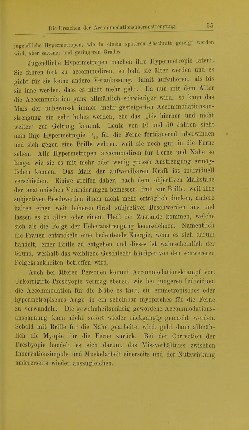 jugendliche Hypermetropen, wie in einem späteren Abschnitt gezeigt werden wird, aber seltener und geringpren Grades. Jugendliche Hypermetropen machen ihre Hypermetropie latent. Sie fahren fort zu accommodiren, so bald sie älter werden und es giebt für sie keine andere Veranlassung, damit aufzuhören, als bis sie inne werden, dass es nicht mehr geht. Da nun mit dem Alter die Accommodation ganz allmählich schwieriger wird, so kann das Mals der unbewusst immer mehr gesteigerten Accommodationsan- strengung ein sehr hohes werden, ehe das „bis hierher und nicht weiter zur Geltung kommt. Leute von 40 und 50 Jahren sieht man ihr.e Hypermetropie V« für die Ferne fortdauernd überwinden und sich gegen eine Brille wehren, weil sie noch gut in die Ferne sehen. Alle Hypermetropen accommodiren für Ferne und Nähe, so lange, wie sie es mit mehr oder wenig grosser Anstrengung ermög- lichen können. Das Mafs der aufwendbaren Kraft ist individuell verschieden. Einige greifen daher, nach dem objectiven Mafsstabe der anatomischen Veränderungen bemessen, früh zur Brille, weil ihre subjectiven Beschwerden ihnen nicht mehr erträglich dünken, andere halten einen weit höheren Grad subjectiver Beschwerden aus und lassen es zu allen oder einem Theil der Zustände kommen, welche sich als die Folge der Ueberanstrengung kennzeichnen. Namentlich die Frauen entwickeln eine bedeutende Energie, wenn es sich darum handelt, einer Brille zu entgehen und dieses ist wahrscheinlich der Grund, weshalb das weibliche Geschlecht häufiger von den schwereren Folgekrankheiten betroffen wird. Auch bei älteren Personen kommt Accommodationskrampf vor. Uukorrigirte Presbyopie vermag ebenso, wie bei jüngeren Individuen die Accommodation für die Nähe es thut, ein emmetropisches oder hypermetropisches Auge in ein scheinbar myopisches für die Ferne zu verwandeln. Die gewohnheitsmäfsig gewordene Accommodations- anspannung kann nicht sofort wieder rückgängig gemacht werden. Sobald mit Brille für die Nähe gearbeitet wird, geht dann allmäh- lich die Myopie für die Ferne zurück. Bei der Correction der Presbyopie handelt es sich darum, das Missverhältniss zwischen Innervationsimpuls und Muskelarbeit einerseits und der Nutzwirkung andererseits wieder auszugleichen.