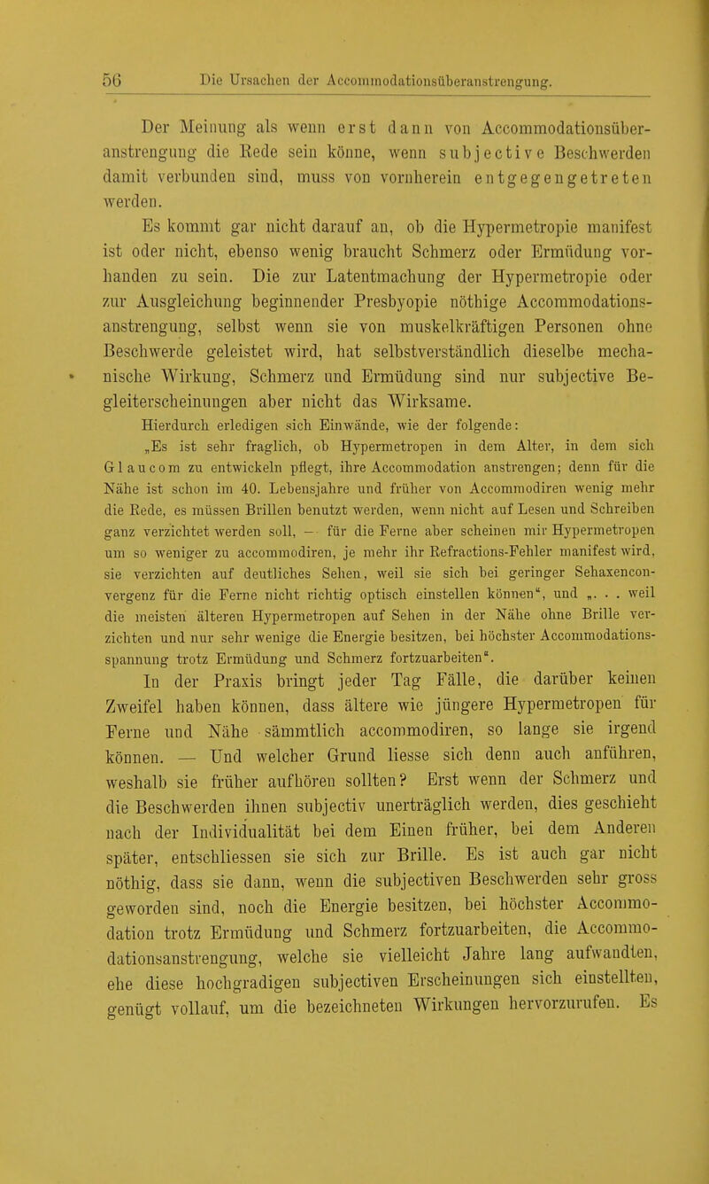 Der Meinung als wenn erst dann von Accornmodationsübcr- anstrengung die Eede sein könne, wenn subjective Beschwerden damit verbunden siud, muss von vornherein entgegengetreten werden. Es kommt gar nicht darauf an, ob die Hypermetropie manifest ist oder nicht, ebenso wenig braucht Schmerz oder Ermüdung vor- handen zu sein. Die zur Latentmachung der Hypermetropie oder zur Ausgleichung beginnender Presbyopie nöthige Accommodations- anstrengung, selbst wenn sie von muskelkräftigen Personen ohne Beschwerde geleistet wird, hat selbstverständlich dieselbe mecha- nische Wirkung, Schmerz und Ermüdung sind nur subjective Be- gleiterscheinungen aber nicht das Wirksame. Hierdurch erledigen sich Einwände, wie der folgende: „Es ist sehr fraglich, ob Hypermetropen in dem Alter, in dem sich Gl au com zu entwickeln pflegt, ihre Accommodation anstrengen; denn für die Nähe ist schon im 40. Lebensjahre und früher von Accommodiren wenig mehr die Rede, es müssen Brillen benutzt werden, wenn nicht auf Lesen und Schreiben ganz verzichtet werden soll, -■ für die Ferne aber scheinen mir Hypermetropen um so weniger zu accommodiren, je mehr ihr Eefractions-Fehler manifest wird, sie verzichten auf deutliches Sehen, weil sie sich bei geringer Sehaxencon- vergenz für die Ferne nicht richtig optisch einstellen können, und „. . . weil die meisten älteren Hypermetropen auf Sehen in der Nähe ohne Brille ver- zichten und nur sehr wenige die Energie besitzen, bei höchster Accommodations- spannung trotz Ermüdung und Schmerz fortzuarbeiten In der Praxis bringt jeder Tag Fälle, die darüber keinen Zweifel haben können, dass ältere wie jüngere Hypermetropen für Perne und Nähe sämmtlich accommodiren, so lange sie irgend können. — Und welcher Grund Hesse sich denn auch anführen, weshalb sie früher aufhören sollten? Erst wenn der Schmerz und die Beschwerden ihnen subjectiv unerträglich werden, dies geschieht nach der Individualität bei dem Einen früher, bei dem Anderen später, entschliessen sie sich zur Brille, Es ist auch gar nicht nöthig, dass sie dann, wenn die subjectiven Beschwerden sehr gross geworden sind, noch die Energie besitzen, bei höchster Accommo- dation trotz Ermüdung und Schmerz fortzuarbeiten, die Accommo- dationsanstrengung, welche sie vielleicht Jahre lang aufwandten, ehe diese hochgradigen subjectiven Erscheinungen sich einstellten, genügt vollauf, um die bezeichneten Wirkungen hervorzurufen. Es