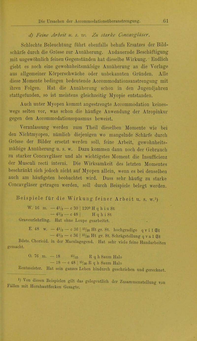 d) Feine Arbeit u. s. iv. Zu starke Concavgläser. Schlechte Beleuchtung führt ebenfalls behufs Ersatzes der Bild- schärfe durch die Grösse zur Annäherung. Andauernde Beschäftigung mit ungewöhnlich feinen Gegenständen hat dieselbe Wirkung. ' Endlich giebt es noch eine gewohuheitsmäfsige Annäherung an die Vorlage aus allgemeiner Körperschwäche oder unbekannten Gründen. Alle diese Momente bedingen bedeutende Accommodationsanstrengung mit ihren Folgen. Hat die Annäherung schon in den Jugendjahren stattgefunden, so ist meistens gleichzeitig Myopie entstanden. Auch unter Myopen kommt angestrengte Accommodation keines- wegs selten vor, was schon die häufige Anwendung der Atropinkur gegen den Accommodationsspasmus beweist. Veranlassung werden zum Theil dieselben Momente wie bei den Mchtmyopen, nämlich diejenigen wo mangelnde Schärfe durch Grösse der Bilder ersetzt werden soll, feine Arbeit, gewohnheits- mäfsige Annäherung u. s. w. Dazu kommen dann noch der Gebrauch zu starker Concavgläser und als wichtigstes Moment die Insufficienz der Musculi recti interni. Die Wirksamkeit des letzten Momentes beschränkt sich jedoch nicht auf Myopen allein, wenn es bei denselben auch am häufigsten beobachtet wird. Dass sehr häufig zu starke Concavgläser getragen werden, soll durch Beispiele belegt werden. Beispiele für die Wirkung feiner Arbeit u. s. w.1) W. 16 m. — 41/2 — c 30 ;| 1200 H q h i u St — 41/2 — c 48 II H q h i St Graveurlehrlihg. Hat ohne Loupe gearbeitet. E. 48 w. — 41/2 — c 36 II 15/20 Ht gr. St. hochgradige q v i 1 <Bt — 41/2 — c 36 II i5/20 Ht gr. St. Schrägstellung q v a 1 <St Bdsts. Chorioid. in der Maculagegend. Hat sehr viele feine Handarbeiten gemacht. 0.76 m. —18 15/15 RqhSaumHalo — 18 — c 48 II 15/30 ß q h Saum Halo Rentmeister. Hat sein ganzes Leben hindurch geschrieben und gerechnet. !) Von diesen Beispielen gilt das gelegentlich der Zusammenstellung Fällen mit Hornhautflecken Gesagte.