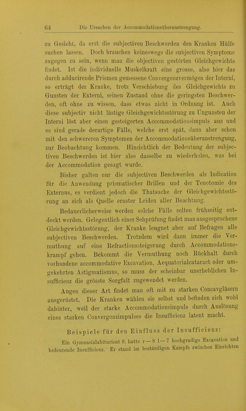 zu Gesicht, da erst die subjectiven Beschwerden den Kranken Hülfe suchen lassen. Doch brauchen keineswegs die subjectiven Symptome zugegen zu sein, wenn man die objectiven gestörten Gleichgewichts findet. Ist die individuelle Muskelkraft eine grosse, also hier das durch adducirende Prismen gemessene Convergenzvermögen der Interni, so erträgt der Kranke, trotz Verschiebung des Gleichgewichts zu Gunsten der Externi, seinen Zustand ohne die geringsten Beschwer- den, oft ohne zu wissen, dass etwas nicht in Ordnung ist. Auch diese subjectiv nicht lästige Gleichgewichtsstörung zu Ungunsten der Interni löst aber einen gesteigerten Accommodationsimpuls aus und es sind gerade derartige Fälle, welche erst spät, dann aber schon mit den schwereren Symptomen der Accommodationsüberanstrengung, zur Beobachtung kommen. Hinsichtlich der Bedeutung der subjec- tiven Beschwerden ist hier also dasselbe zu wiederholen, was bei der Accommodation gesagt wurde. Bisher galten nur die subjectiven Beschwerden als Indication für die Anwendung prismatischer Brillen und der Tenotomie des Externus, es verdient jedoch die Thatsache der Gleichgewichtsstö- rung an sich als Quelle ernster Leiden aller Beachtung. Bedauerlicherweise werden solche Fälle selten frühzeitig ent- deckt werden. Gelegentlich einer Sehprüfung findet man ausgesprochene Gleichgewichtsstörung, der Kranke leugnet aber auf Befragen alle subjectiven Beschwerden. Trotzdem wird dann immer die Ver- muthung auf eine Kefractionssteigerung durch Accommodations- krampf gehen. Bekommt die Vermuthung noch Kückhalt durch vorhandene accommodative Excavation, Aequatorialcataract oder um- gekehrten Astigmatismus, so muss der scheinbar unerheblichen In- sufficienz die grösste Sorgfalt zugewendet werden. Augen dieser Art findet man oft mit zu starken Concavgläsern ausgerüstet. Die Kranken wählen sie selbst und befinden sich wohl dahinter, weil der starke Accommodationsimpuls durch Auslösung eines starken Convergenzimpulses die Insufficienz latent macht. Beispiele für den Einfluss der Insufficienz: Ein Gymnasialabiturient S. hatte 1—8 1-7 hochgradige Excavation und bedeutende Insufficienz. Er stand im beständigen Kampfe zwischen Einrichten