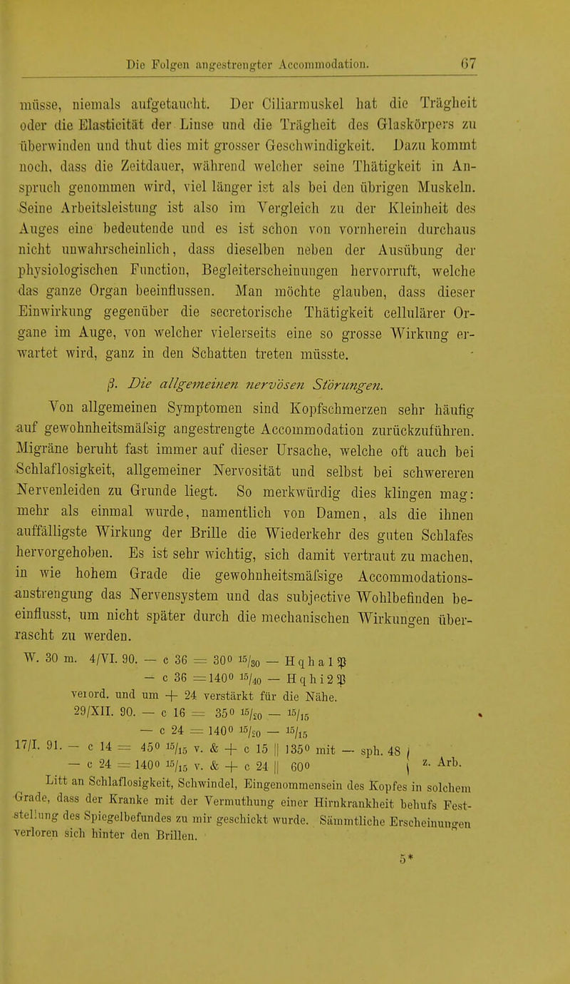 müsse, niemals aufgetaucht. Der Ciliarrauskel hat die Trägheit oder die Elasticität der Linse und die Trägheit des Glaskörpers zu überwinden und thut dies mit grosser Geschwindigkeit. Dazu kommt noch, dass die Zeitdauer, während welcher seine Thätigkeit in An- spruch genommen wird, viel länger ist als bei den übrigen Muskeln. Seine Arbeitsleistung ist also im Vergleich zu der Kleinheit des Auges eine bedeutende und es ist schon von vornherein durchaus nicht unwahrscheinlich, dass dieselben neben der Ausübung der physiologischen Function, Begleiterscheinungen hervorruft, welche das ganze Organ beeinflussen. Man möchte glauben, dass dieser Einwirkung gegenüber die secretorische Thätigkeit cellulärer Or- gane im Auge, von welcher vielerseits eine so grosse Wirkung er- wartet wird, ganz in den Schatten treten müsste. ß. Die allgemeinen ?iervösen Störungen. Von allgemeinen Symptomen sind Kopfschmerzen sehr häutig auf gewohnheitsmäfsig angestrengte Accoinmodation zurückzuführen. Migräne beruht fast immer auf dieser Ursache, welche oft auch bei Schlaflosigkeit, allgemeiner Nervosität und selbst bei schwereren Nervenleiden zu Grunde liegt. So merkwürdig dies klingen mag: mehr als einmal, wurde, namentlich von Damen, als die ihnen auffälligste Wirkung der Brille die Wiederkehr des guten Schlafes hervorgehoben. Es ist sehr wichtig, sich damit vertraut zu machen, in wie hohem Grade die gewohnheitsmäfsige Accommodations- anstrengung das Nervensystem und das subjective Wohlbefinden be- einfiusst, um nicht später durch die mechanischen Wirkungen über- rascht zu werden. W. 30 m. 4/VI. 90. - c 36 = 30« i5/30 — H q h a 15ß - c 36 =140» is/40 _ Hqhi25ß veiord. und um -f 24 verstärkt für die Nähe. 29/XII. 90. — c 16 = 350 i5/j0 _ i5/,5 — c 24 = 1400 i6/20 _ iö/15 17/1. 91. - c 14 = 450 i5/15 v. & + c 15 || 1350 mit - sph. 48 I - e 24 = 1400 i5/15 v. & + c 24 || 600 | z- Arb- Litt an Schlaflosigkeit, Schwindel, Eingenommensein des Kopfes in solchem Grade, dass der Kranke mit der Vermuthang einer Hirnkrankheit behufs Fest- stellung des Spiegelbefundes zu mir geschickt wurde. Särnrhtliche Erscheinungen verloren sich hinter den Brillen.