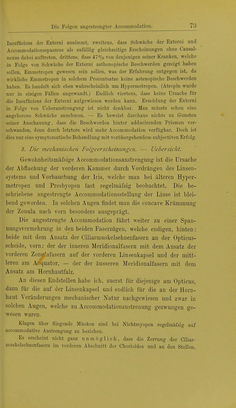 Insufficienz der Externi annimmt, zweitens, dass Schwäche der Externi und Accominodationsspasmus als zufällig gleichzeitige Erscheinungen ohne Causal- nexus dahei auftreten, drittens, dass 47% von denjenigen seiner Kranken, welche in Folge von Schwäche der Externi asthenopische Beschwerden gezeigt haben sollen, Emmetropen gewesen sein sollen, was der Erfahrung entgegen ist, da wirkliche Euunetropen in solchem Procentsatze keine astenopische Beschwerden haben. Es handelt sich eben wahrscheinlich um Hypermetropen. (Atropin wurde nur in einigen Fällen angewandt.) Endlich viertens, dass keine Ursache für die Insufficienz der Externi aufgewiesen werden kann. Ermüdung der Externi in Folge von Ueberanstrengung ist nicht denkbar. Man müsste schon eine angeborene Schwäche annehmen. — Es beweist durchaus nichts zu Gunsten seiner Anschauung, dass die Beschwerden hinter adducirenden Prismen ver- schwanden, denn durch letztere wird mehr Accommodation verfügbar. Doch ist dies nur eine symptomatische Behandlung mit vorübergehendem subjectiven Erfolg. 5. Die mechanischen Folgeerscheinungen. — UebersicJit. Gewohnheitsmäfsige Accommodationsanstrengung ist die Ursache der Abflachung der vorderen Kammer durch Vordrängen des Linsen- systems und Vorbauchung der Ins, welche man bei älteren Hyper- metropen und Presbyopen fast regelmässig beobachtet. Die be- schriebene angestrengte Accommodationsstellung der Linse ist blei- bend geworden. In solchen Augen findet man die coneave Krümmung der Zonula nach vorn besonders ausgeprägt. Die angestrengte Accommodation führt weiter zu einer Span- nungsvermehrung in den beiden Faserzügen, welche endigen, hinten: beide mit dem Ansatz der Ciliarmuskelsehnenfasern an der Opticus- scheide, vorn: der der inneren Meridionalfasern mit dem Ansatz der vorderen Zonu'.afasern auf der vorderen Linsenkapsel und der mitt- leren am AÄquator, — der der äusseren Meridionalfasern mit dem Ansatz am Hornhautfalz. An diesen Endstellen habe ich, zuerst für diejenige am Opticus, dann für die auf der Linsenkapsel und endlich für die an der Horn- haut Veränderungen mechanischer Natur nachgewiesen und zwar in solchen Augen, welche zu Accommodationanstrenung gezwungen ge- wesen waren. Klagen über fliegende Mücken sind bei Nichtmyopen regelmäfsig auf aecommodative Anstrengung zu beziehen. Es erscheint nicht ganz unmöglich, dass die Zerrung der Ciliar- muskelsehnenfasern im vorderen Abschnitt der Chorioidea und an den Stellen.