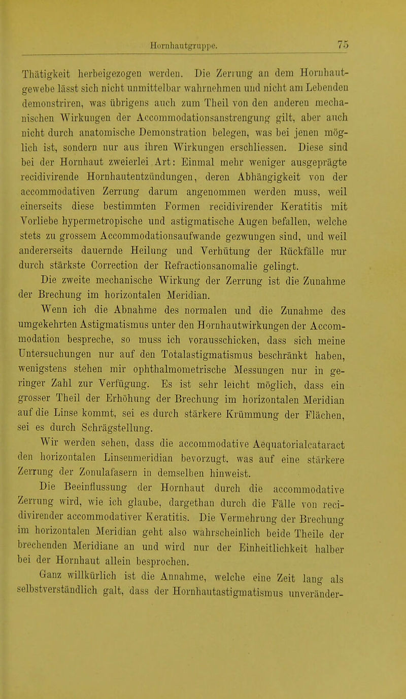 Tluitigkeit herbeigezogen werden. Die Zemmg an dem Horuhaut- gewebe liisst sich nicht unmittelbar wahrnehmen und nicht am Lebenden demonstriren, was übrigens auch zum Theil von den andereu mecha- nischen Wirkungen der Accommodationsanstrengung gilt, aber auch nicht durch anatomische Demonstration belegen, was bei jenen mög- lich ist, sondern nur aus ihren Wirkungen erschliessen. Diese sind bei der Hornhaut zweierlei Art: Einmal mehr weniger ausgeprägte recidivirende Hornhautentzündungen, deren Abhängigkeit von der aecommodativen Zerrung darum angenommen werden muss, weil einerseits diese bestimmten Formen recidivirender Keratitis mit Vorliebe hypermetropische und astigmatische Augen befallen, welche stets zu grossem Accommodationsaufwande gezwungen sind, und weil andererseits dauernde Heilung und Verhütung der Kückfälle mir durch stärkste Correction der Kefractionsanomalie gelingt. Die zweite mechanische Wirkung der Zerrung ist die Zunahme der Brechung im horizontalen Meridian. Wenn ich die Abnahme des normalen und die Zunahme des umgekehrten Astigmatismus unter den Hornhautwirkungen der Accom- modation bespreche, so muss ich vorausschicken, dass sich meine Untersuchungen nur auf den Totalastigmatismus beschränkt haben, wenigstens stehen mir ophthalmometrische Messungen nur in ge- ringer Zahl zur Verfügung. Es ist sehr leicht möglich, dass ein grosser Theil der Erhöhung der Brechung im horizontalen Meridian auf die Linse kommt, sei es durch stärkere Krümmung der Flächen, sei es durch Schrägstellung. Wir werden sehen, dass die aecommodative Aequatorialcataract den horizontalen Linsenmeridian bevorzugt, was auf eine stärkere Zerrung der Zonulafäsern in demselben hinweist. Die Beeinflussung der Hornhaut durch die aecommodative Zerrung wird, wie ich glaube, dargethan durch die Fälle von reci- divirender aecommodativer Keratitis. Die Vermehrung der Brechung im horizontalen Meridian geht also wahrscheinlich beide Theile der brechenden Meridiane an und wird nur der Einheitlichkeit halber bei der Hornhaut allein besprochen. Ganz willkürlich ist die Annahme, welche eine Zeit lang als selbstverständlich galt, dass der Hornhautastigmatismus unveränder-