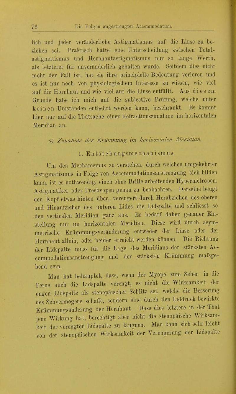lieh und jeder veränderliche Astigmatismus auf die Linse zu be- ziehen sei. Praktisch hatte eine Unterscheidung zwischen Total- astigmatismus und Hornhautastigmatismus nur so lange Werth, als letzterer für unveränderlich gehalten wurde. Seitdem dies nicht mehr der Fall ist, hat sie ihre principielle Bedeutung verloren und es ist nur noch von physiologischem Interesse zu wissen, wie viel auf die Hornhaut und wie viel auf die Linse entfällt. Aus diesem Grunde habe ich mich auf die subjective Prüfung, welche unter keinen Umständen entbehrt werden kann, beschränkt. Es kommt hier nur auf die Thatsache einer ßefractionszunahme im horizontalen Meridian an. a) Zunahme der Krümmung im horizontalen Meridian. 1. Entstehungsmechanismus. Um den Mechanismus zu verstehen, durch welchen umgekehrter Astigmatismus in Eolge von Accommodationsanstrengung sich bilden kann, ist es nothwendig, einen ohne Brille arbeitenden Hypermetropen, Astigmatiker oder Presbyopen genau zu beobachten. Derselbe beugt den Kopf etwas hinten über, verengert durch Herabziehen des oberen und Hinaufziehen des unteren Lides die Lidspalte und schliesst so den verticalen Meridian ganz aus. Er bedarf daher genauer Ein- stellung nur im horizontalen Meridian. Diese wird durch asym- metrische Krümmungsveränderung entweder der Linse oder der Hornhaut allein, oder beider erreicht werden können. Die Eichtling der Lidspalte muss für die Lage des Meridians der stärksten Ac- commodationsanstrengung und der stärksten Krümmung mafsge- bend sein. Man hat behauptet, dass, wenn der Myope zum Sehen in die Ferne auch die Lidspalte verengt, es nicht die Wirksamkeit der engen Lidspalte als stenopäischer Schlitz sei, welche die Besserung des Sehvermögens schaffe, sondern eine durch den Liddruck bewirkte Krümmungsänderung der Hornhaut. Dass dies letztere in der That jene Wirkung hat, berechtigt aber nicht die stenopäische Wirksam- keit der verengten Lidspalte zu läugnen. Man kann sich sehr leicht von der stenopäischen Wirksamkeit der Verengerung der Lidspalte