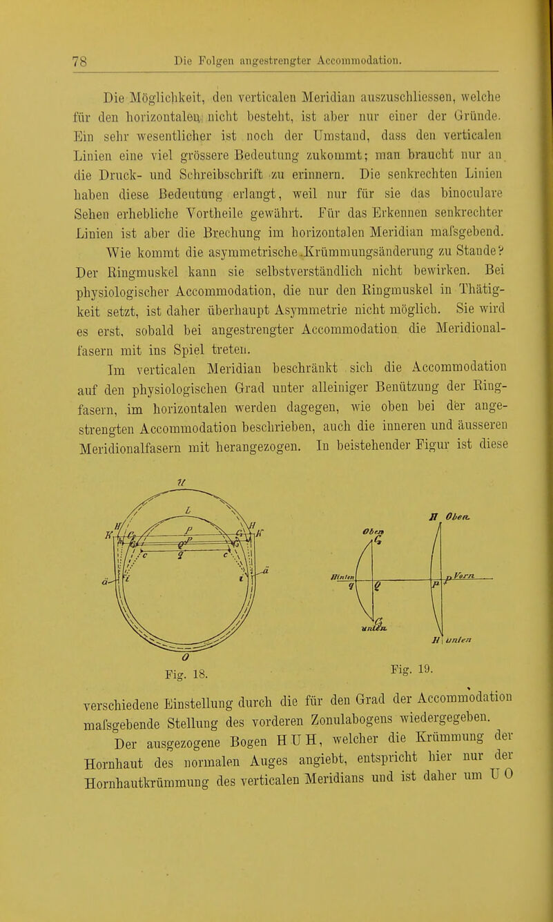 Die Möglichkeit, den verticalen Meridian auszuschliessen, welclie für den horizontalen nicht hesteht, ist aber nur einer der Gründe. Ein sehr wesentlicher ist noch der Umstand, dass den verticalen Linien eine viel grössere Bedeutung zukommt; man braucht nur an die Druck- und Schreibschrift zu erinnern. Die senkrechten Linien haben diese Bedeutung erlangt, weil nur für sie das binoculare Sehen erhebliche Vortheile gewährt. Für das Erkennen senkrechter Linien ist aber die Brechung im horizontalen Meridian mafsgebend. Wie kommt die asymmetrische .Krümmungsänderung zu Stande? Der Ringmuskel kann sie selbstverständlich nicht bewirken. Bei physiologischer Accommodation, die nur den Ringmuskel in Thätig- keit setzt, ist daher überhaupt Asymmetrie nicht möglich. Sie wird es erst, sobald bei angestrengter Accommodation die Meridional- fasern mit ins Spiel treten. Im verticalen Meridian beschränkt sich die Accommodation auf den physiologischen Grad unter alleiniger Benützung der Riug- fasern, im horizontalen werden dagegen, wie oben bei der ange- strengten Accommodation beschrieben, auch die inneren und äusseren Meridionalfasern mit herangezogen. In beistehender Eigur ist diese Hinten II Oben. . Vorn H i unlen Fig. 19. verschiedene Einstellung durch die für den Grad der Accommodation mafsgebende Stellung des vorderen Zonulabogens wiedergegeben. Der ausgezogene Bogen HUH, welcher die Krümmung der Hornhaut des normalen Auges angiebt, entspricht hier nur der Hornhautkrümmung des verticalen Meridians und ist daher um U 0