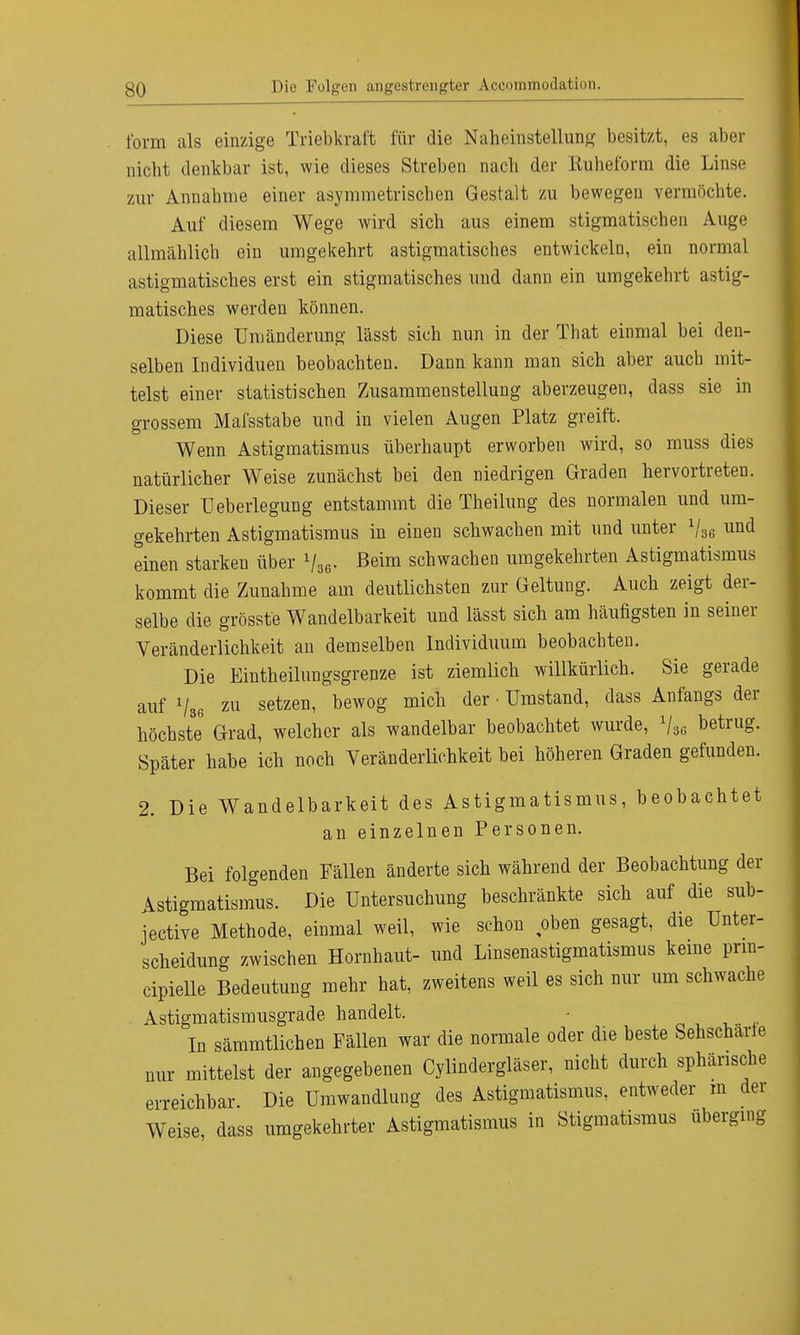 form als einzige Triebkraft für die Naheinstellung besitzt, es aber nicht denkbar ist, wie dieses Streben nach der Kuheform die Linse zur Annabme einer asymmetrischen Gestalt zu bewegen vermöchte. Auf diesem Wege wird sich aus einem stigmatischen Auge allmählich ein umgekehrt astigmatisches entwickeln, ein normal astigmatisches erst ein stigmatisches und dann ein umgekehrt astig- matisches werden können. Diese Umänderung lässt sich nun in der That einmal bei den- selben Individuen beobachten. Dann kann man sich aber auch mit- telst einer statistischen Zusammenstellung aberzeugen, dass sie in grossem Mafsstabe und in vielen Augen Platz greift. Wenn Astigmatismus überhaupt erworben wird, so muss dies natürlicher Weise zunächst bei den niedrigen Graden hervortreten. Dieser üeberlegung entstammt die Theilung des normalen und um- gekehrten Astigmatismus in einen schwachen mit und unter 1j3e und einen starken über lUe. Beim schwachen umgekehrten Astigmatismus kommt die Zunahme am deutlichsten zur Geltung. Auch zeigt der- selbe die grösste Wandelbarkeit und lässt sich am häufigsten in seiner Veränderlichkeit an demselben Individuum beobachten. Die Eintheilungsgrenze ist ziemlich willkürlich. Sie gerade auf Vsg zu setzen' bew°S mich der'Umstand' dass Anfangs der höchste Grad, welcher als wandelbar beobachtet wurde, V86 betrug. Später habe ich noch Veränderlichkeit bei höheren Graden gefunden. 2. Die Wandelbarkeit des Astigmatismus, beobachtet an einzelnen Personen. Bei folgenden Fällen änderte sich während der Beobachtung der Astigmatismus. Die Untersuchung beschränkte sich auf die sub- jective Methode, einmal weil, wie schon ,oben gesagt, die Unter- scheidung zwischen Hornhaut- und Linsenastigmatismus keine prm- cipielle Bedeutung mehr hat, zweitens weil es sich nur um schwache Astigmatismusgrade handelt. - In sämmtlichen Fällen war die normale oder die beste Sehscharte nur mittelst der angegebenen Cylindergläser, nicht durch sphärische erreichbar. Die Umwandlung des Astigmatismus, entweder m der Weise dass umgekehrter Astigmatismus in Stigmatismus uberging