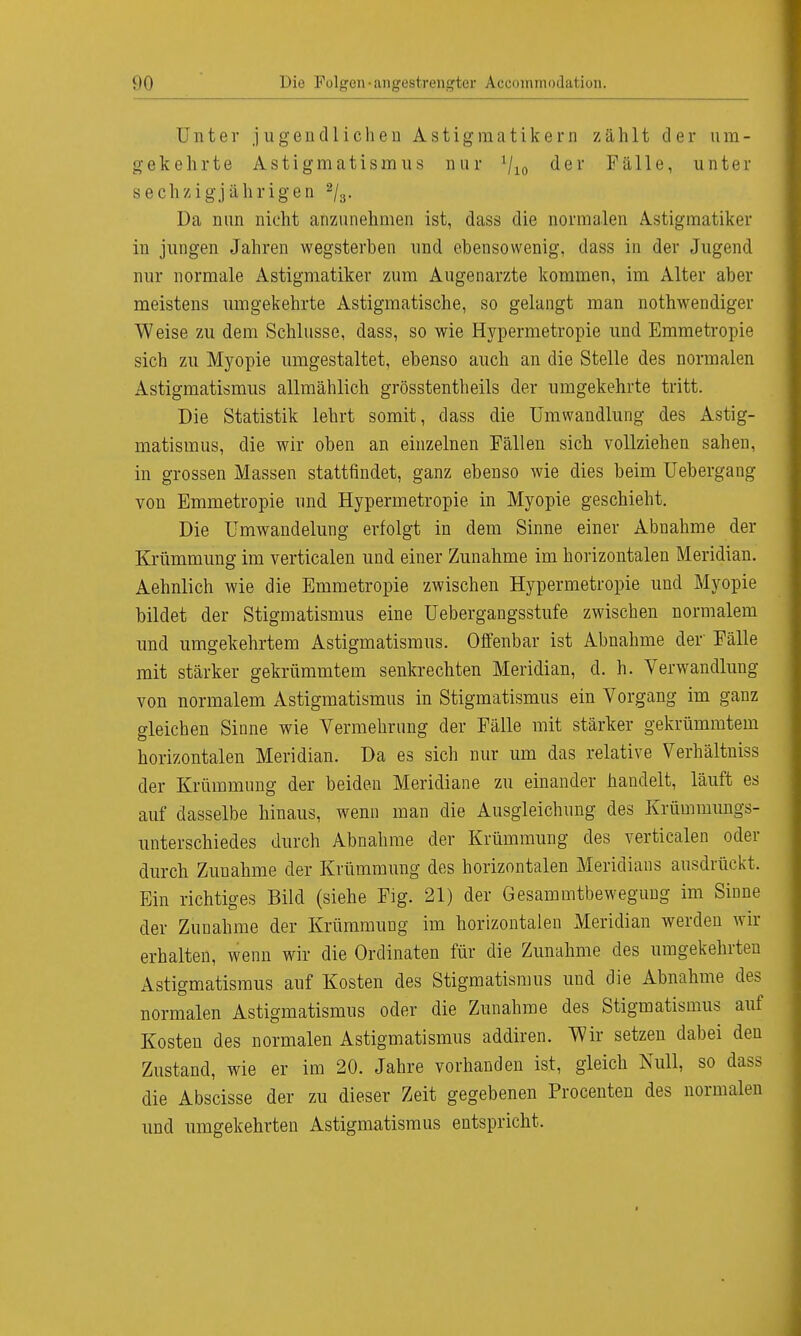 Unter jugendlichen Astig matikern zählt der um- gekehrte Astigmatismus nur 1li0 der Fälle, unter sechzigjährigen 2/3. Da nun nicht anzunehmen ist, dass die normalen Astigmatiker in jungen Jahren wegsterben und ebensowenig, dass in der Jugend nur normale Astigmatiker zum Augenarzte kommen, im Alter aber meistens umgekehrte Astigmatische, so gelangt man nothwendiger Weise zu dem Schlüsse, dass, so wie Hypermetropie und Emmetropie sich zu Myopie umgestaltet, ebenso auch an die Stelle des normalen Astigmatismus allmählich grösstentheils der umgekehrte tritt. Die Statistik lehrt somit, dass die Umwandlung des Astig- matismus, die wir oben an einzelnen Fällen sich vollziehen sahen, in grossen Massen stattfindet, ganz ebenso wie dies beim Uebergang von Emmetropie und Hypermetropie in Myopie geschieht. Die Umwandelung erfolgt in dem Sinne einer Abnahme der Krümmung im verticalen und einer Zunahme im horizontalen Meridian. Aehnlich wie die Emmetropie zwischen Hypermetropie und Myopie bildet der Stigmatismus eine Uebergangsstufe zwischen normalem und umgekehrtem Astigmatismus. Olfenbar ist Abnahme der' Fälle mit stärker gekrümmtem senkrechten Meridian, d. h. Verwandlung von normalem Astigmatismus in Stigmatismus ein Vorgang im ganz gleichen Sinne wie Vermehrung der Fälle mit stärker gekrümmtem horizontalen Meridian. Da es sich nur um das relative Verhältniss der Krümmung der beiden Meridiane zu einander handelt, läuft es auf dasselbe hinaus, wenn man die Ausgleichung des Krümmimgs- unterschiedes durch Abnahme der Krümmung des verticalen oder durch Zunahme der Krümmung des horizontalen Meridians ausdrückt. Ein richtiges Bild (siehe Fig. 21) der Gesammtbewegung im Sinne der Zunahme der Krümmung im horizontalen Meridian werden wir erhalten, wenn wir die Ordinaten für die Zunahme des umgekehrten Astigmatismus auf Kosten des Stigmatismus und die Abnahme des normalen Astigmatismus oder die Zunahme des Stigmatismus auf Kosten des normalen Astigmatismus addiren. Wir setzen dabei den Zustand, wie er im 20. Jahre vorhanden ist, gleich Null, so dass die Abscisse der zu dieser Zeit gegebenen Procenten des normalen und umgekehrten Astigmatismus entspricht,