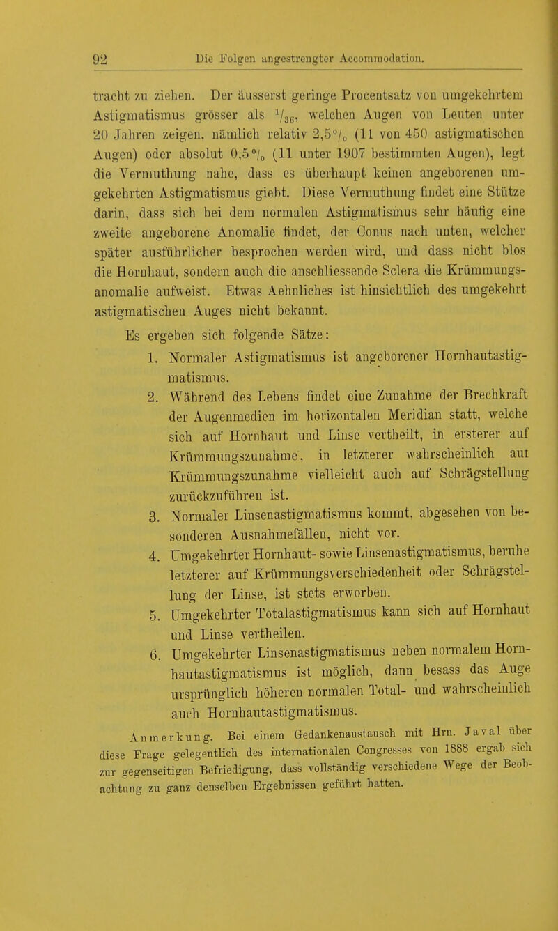 tracht zu zielen. Der äusserst geringe Procentsatz von umgekehrtem Astigmatismus grösser als x/8.e, welchen Augen von Leuten unter 20 Jahren zeigen, nämlich relativ 2,5°/0 (11 von 450 astigmatischen Augen) oder absolut 0,5 °/0 (11 unter 1907 bestimmten Augen), legt die Vermuthung nahe, dass es überhaupt keinen angeborenen um- gekehrten Astigmatismus giebt. Diese Vermuthung findet eine Stütze darin, dass sich bei dem normalen Astigmatismus sehr häufig eine zweite angeborene Anomalie findet, der Conus nach unten, welcher später ausführlicher besprochen werden wird, und dass nicht blos die Hornhaut, sondern auch die anschliessende Sclera die Krümmungs- anomalie aufweist. Etwas Aehnliches ist hinsichtlich des umgekehrt astigmatischen Auges nicht bekannt. Es ergeben sich folgende Sätze: 1. Normaler Astigmatismus ist angeborener Hornhautastig- matismus. 2. Während des Lebens findet eine Zunahme der Brechkraft der Augenmedien im horizontalen Meridian statt, welche sich auf Hornhaut und Linse vertheilt, in ersterer auf Krümmungszunahme, in letzterer wahrscheinlich am Krümmungszunahme vielleicht auch auf Schrägstellung zurückzuführen ist. 3. Normaler Linsenastigmatismus kommt, abgesehen von be- sonderen Ausnahmefällen, nicht vor. 4. Umgekehrter Hornhaut- sowie Linsenastigmatismus, beruhe letzterer auf Krümmungsverschiedenheit oder Schrägstel- lung der Linse, ist stets erworben. 5. Umgekehrter Totalastigmatismus kann sich auf Hornhaut und Linse vertheilen. 6. Umgekehrter Linsenastigmatismus neben normalem Horn- hautastigmatismus ist möglich, dann besass das Auge ursprünglich höheren normalen Total- und wahrscheinlich auch Hornhautastigmatismus. Anmerkung. Bei einem Gedankenanstausch mit Hrn. Javal über diese Frage gelegentlich des internationalen Congresses von 1888 ergab sich zur gegenseitigen Befriedigung, dass vollständig verschiedene Wege der Beob- achtung zu ganz denselben Ergebnissen geführt hatten.