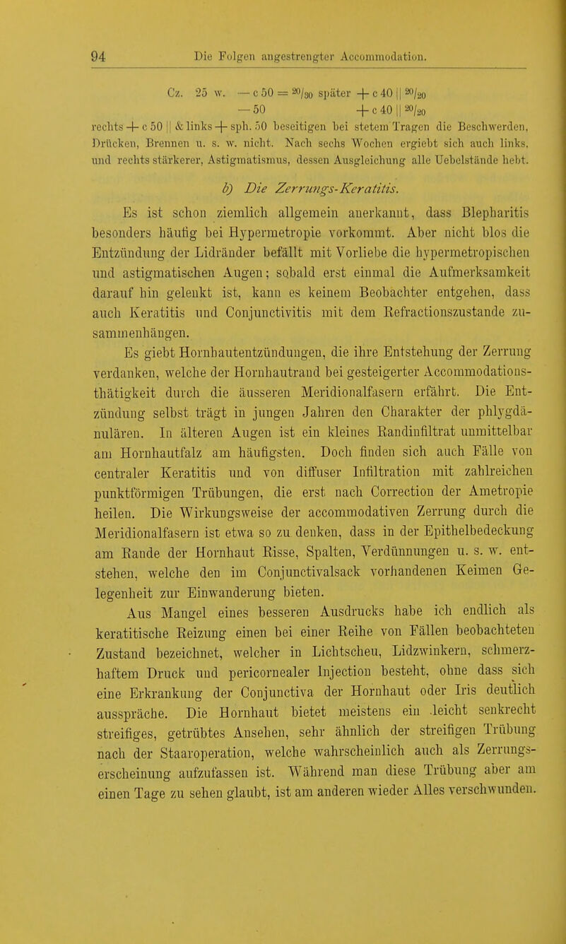 Cz. 25 w. — c 50 = 20/30 später + c 40 || »/» — 50 + c 40 || ao/ao rechts 4- c 50 |] & links -\- sph. 50 beseitigen bei stetem'Tragen die Beschwerden, Drücken, Brennen u. s. w. nicht. Nach sechs Wochen ergiebt sich auch link-, und rechts stärkerer, Astigmatismus, dessen Ausgleichung alle Uebelstände hebt. b) Die Zerrungs-Keratitis. Ks ist schon ziemlich allgemein anerkannt, dass Blepharitis besonders häutig bei Hypermetropie vorkommt. Aber nicht blos die Entzündung der Lidränder befällt mit Vorliebe die hypermetropischen und astigmatischen Augen; sobald erst einmal die Aufmerksamkeit darauf hin gelenkt ist, kann es keinem Beobachter entgehen, dass auch Keratitis und Conjunctivitis mit dem Refractionszustande zu- sammenhängen. Es giebt Hornhautentzündungen, die ihre Entstehung der Zerrung verdanken, welche der Hornhautrand bei gesteigerter Accommodations- thätigkeit durch die äusseren Meridionalfasern erfährt. Die Ent- zündung selbst trägt in jungen Jahren den Charakter der phlygdä- nulären. In älteren Augen ist ein kleines Randinfiltrat unmittelbar am Hornhautfalz am häufigsten. Doch finden sich auch Fälle von centraler Keratitis und von diffuser Infiltration mit zahlreichen punktförmigen Trübungen, die erst nach Correction der Ametropie heilen. Die Wirkungsweise der aecommodativen Zerrung durch die Meridionalfasern ist etwa so zu denken, dass in der Epithelbedeckung am Rande der Hornhaut Risse, Spalten, Verdünnungen u. s. w. ent- stehen, welche den im Conjunctivalsack vorhandenen Keimen Ge- legenheit zur Einwanderung bieten. Aus Mangel eines besseren Ausdrucks habe ich endlich als keratitische Reizung einen bei einer Reihe von Fällen beobachteten Zustand bezeichnet, welcher in Lichtscheu, Lidzwinkern, schmerz- haftem Druck und pericornealer Injection besteht, ohne dass sich eine Erkrankung der Conjunctiva der Hornhaut oder Iris deutlich ausspräche. Die Hornhaut bietet meistens ein .leicht senkrecht streifiges, getrübtes Ansehen, sehr ähnlich der streifigen Trübung nach der Staaroperation, welche wahrscheinlich auch als Zerrungs- erscheinung aufzufassen ist. Während man diese Trübung aber am einen Tage zu sehen glaubt, ist am anderen wieder Alles verschwunden.