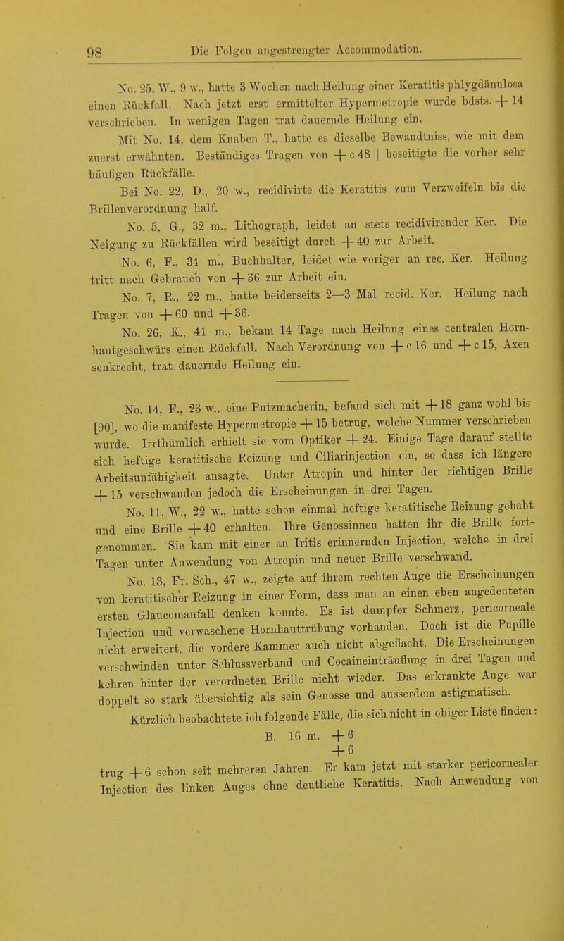 No. 25, W., 9 w., hatte 3 Wochen nach Heilung einer Keratitis phlygdänulosa einen Rückfall. Nach jetzt erst ermittelter Hypermetropie wurde bdsts. + 14 verschrieben. In wenigen Tagen trat dauernde Heilung ein. Mit No. 14, dem Knaben T., hatte es dieselbe Bewandtniss, wie mit dem zuerst erwähnten. Beständiges Tragen von + c48|| beseitigte die vorher sehr häufigen Rückfälle. Bei No. 22, D., 20 w., recidivirte die Keratitis zum Verzweifeln bis die Brillenverordnung half. No. 5, G., 32 m., Lithograph, leidet an stets recidivirender Ker. Die Neigung zu Rückfällen wird beseitigt durch +40 zur Arbeit, No. 6, F., 34 m'., Buchhalter, leidet wie voriger an rec. Ker. Heilung tritt nach Gebrauch von + 36 zur Arbeit ein. No. 7, R., 22 m., hatte beiderseits 2—3 Mal recid. Ker. Heilung nach Tragen von +60 und +36. No. 26, K., 41 m., bekam 14 Tage nach Heilung eines centralen Horn- hautgeschwürs einen Rückfall. Nach Verordnung von +cl6 und +cl5, Axen senkrecht, trat dauernde Heilung ein. No. 14, F., 23 w., eine Putzmacherin, befand sich mit +18 ganz wohl bis [90], wo die manifeste Hypermetropie + 15 betrug, welche Nummer verschrieben wurde. Irrthümlich erhielt sie vom Optiker + 24. Einige Tage darauf stellte sich heftige keratitische Reizung und Ciliarinjection ein, so dass ich längere Arbeitsunfähigkeit ansagte. Unter Atropin und hinter der richtigen Brille + 15 verschwanden jedoch die Erscheinungen in drei Tagen. No. 11, W., 22 w., hatte schon einmal heftige keratitische Reizung gehabt und eine Brille + 40 erhalten. Ihre Genossinnen hatten ihr die Brille fort- genommen. Sie kam mit einer an Iritis erinnernden Injection, welche in drei Tagen unter Anwendung von Atropin und neuer Brille verschwand. No. 13, Fr. Sch., 47 w, zeigte auf ihrem rechten Auge die Erscheinungen von keratitischer Reizung in einer Form, dass man an einen eben angedeuteten ersten Glaucomanfall denken konnte. Es ist dumpfer Schmerz, pencorneale Injection und verwaschene Hornhauttrübung vorhanden. Doch ist die Pupille nicht erweitert, die vordere Kammer auch nicht abgeflacht. Die Erscheinungen verschwinden unter Schlussverband und Cocaineinträuflung in drei Tagen und kehren hinter der verordneten Brille nicht wieder. Das erkrankte Auge war doppelt so stark übersichtig als sein Genosse und ausserdem astigmatisch. Kürzlich beobachtete ich folgende Fälle, die sich nicht in obiger Liste finden: B. 16 m. +6 + 6 trug +6 schon seit mehreren Jahren. Er kam jetzt mit starker pericomealer Injection des linken Auges ohne deutliche Keratitis. Nach Anwendung von