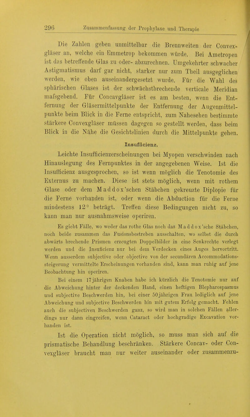 Die Zahlen geben unmittelbar die Brennweiten der Convex- gläser an, welche ein Emmetrop bekommen würde. Bei Ametropeu ist das betreffende Glas zu oder- abzurechnen. Umgekehrter schwacher Astigmatismus darf gar nicht, starker nur zum Tbeil ausgeglichen werden, wie oben auseinandergesetzt wurde. Für die Wahl des sphärischen Glases ist der schwächstbrechende verticale Meridian mafsgebend. Für Concavgläser ist es am besten, wenn die Ent- fernung der Gläsermittelpunkte der Entfernung der Augenmittel- punkte beim Blick in die Ferne entspricht, zum Nahesehen bestimmte stärkere Convexgläser müssen dagegen so gestellt werden, dass beim Blick in die Nähe die Gesichtslinien durch die Mittelpunkte gehen. Insuffizienz. Leichte Insufficienzerscheinungen bei Myopen verschwinden nach Hinauslegung des Fernpunktes in der angegebenen Weise. Ist die Insufficienz ausgesprochen, so ist wenn möglich die Tenotomie des Externus zu machen. Diese ist stets möglich, wenn mit rothem Glase oder dem Maddox'schen Stäbchen gekreuzte Diplopie für die Ferne vorbanden ist, oder wenn die Abduction für die Ferne mindestens 12° beträgt. Treffen diese Bedingungen nicht zu, so kann man nur ausnahmsweise operiren. Es gieM Fälle, wo weder das rothe Glas noch das Maddox'sche Stäbchen, noch beide zusammen das Fusionsbestreben ausschalten, wo selbst die durch abwärts brechende Prismen erzeugten Doppelbilder in eine Senkrechte verlegt werden und die Insuficienz nur bei dem Verdecken eines Auges hervortritt. Wenn ausserdem subjective oder objective von der secundären Accommodations- steigerung vermittelte Erscheinungen vorhanden sind, kann man ruhig auf jene Beobachtung hin operiren. Bei einem 17 jährigen Knaben habe ich kürzlich die Tenotomie nur auf die Abweichung hinter der deckenden Hand, einen heftigen Blepharospasmus und subjective Beschwerden hin, bei einer 50jährigen Frau lediglich auf jene Abweichung und subjective Beschwerden hin mit gutem Erfolg gemacht. Fehlen auch die subjectiven Beschwerden ganz, so wird man in solchen Fällen aller- dings nur dann eingreifen, wenn Cataract oder hochgradige Excavatiou vor- handen ist. Ist die Operation nicht möglich, so muss man sich auf die prismatische Behandlung beschränken. Stärkere Concav- oder Con- vexgläser braucht man nur weiter auseinander oder zusammenzu-