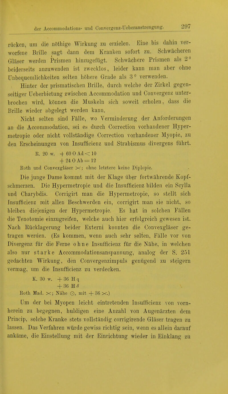 rücken, um die nöthige Wirkung zu erzielen. Eine bis dahin ver- worfene Brille sagt dann dem Kranken sofort zu. Schwächeren Gläser werden Prismen hinzugefügt. Schwächere Prismen als 2° beiderseits anzuwenden ist zwecklos, leider kann man aber ohne Unbequemlichkeiten selten höhere Grade als 3° verwenden. Hinter der prismatischen Brille, durch welche der Zirkel gegen- seitiger Ueberbietung zwischen Accommodation und Convergenz unter- brochen wird, können die Muskeln sich soweit erholen, dass die Brille wieder abgelegt werden kann. Nicht selten sind Fälle, wo Verminderung der Anforderungen an die Accommodation, sei es durch Correction vorhandener Hyper- metropie oder nicht vollständige Correction vorhandener Myopie, zu den Erscheinungen von Insuffizienz und Strabismus divergens führt. R. 20 w. -+ 60 0 Ad < 10 -)- 24 0 Ab = 12 Roth und Convexgläser X; ohne letztere keine Diplopie. Die junge Dame kommt mit der Klage über fortwährende Kopf- schmerzen. Die Hypermetropie und die Insuffizienz bilden ein Scylla und Charybdis. Corrigirt man die Hypermetropie, so stellt sich Insuffizienz mit allen Beschwerden ein, corrigirt man sie nicht, so bleiben diejenigen der Hypermetropie. Es hat in solchen Fällen die Tenotomie einzugreifen, welche auch hier erfolgreich gewesen ist. Nach Rücklagerung beider Externi konnten die Convexgläser ge- tragen werden. (Es kommen, wenn auch sehr selten, Fälle vor von Divergenz für die Feme ohne Insuffizienz für die Nähe, in welchen also nur starke Accommodationsanspannung, analog der S. 251 gedachten Wirkung, den Convergenzimpuls genügend zu steigern vermag, um die Insuffizienz zu verdecken. K. 30 w. + 36 H q + 36 RA Roth Mad. X; Nähe ©, mit + 36 x.) Um der bei Myopen leicht eintretenden Insuffizienz von vorn- herein zu begegnen, huldigen eine Anzahl von Augenärzten dem Princip, solche Kranke stets vollständig corrigirende Gläser tragen zu lassen. Das Verfahren würde gewiss richtig sein, wenn es allein darauf ankäme, die Einstellung mit der Einrichtung wieder in Einklang zu