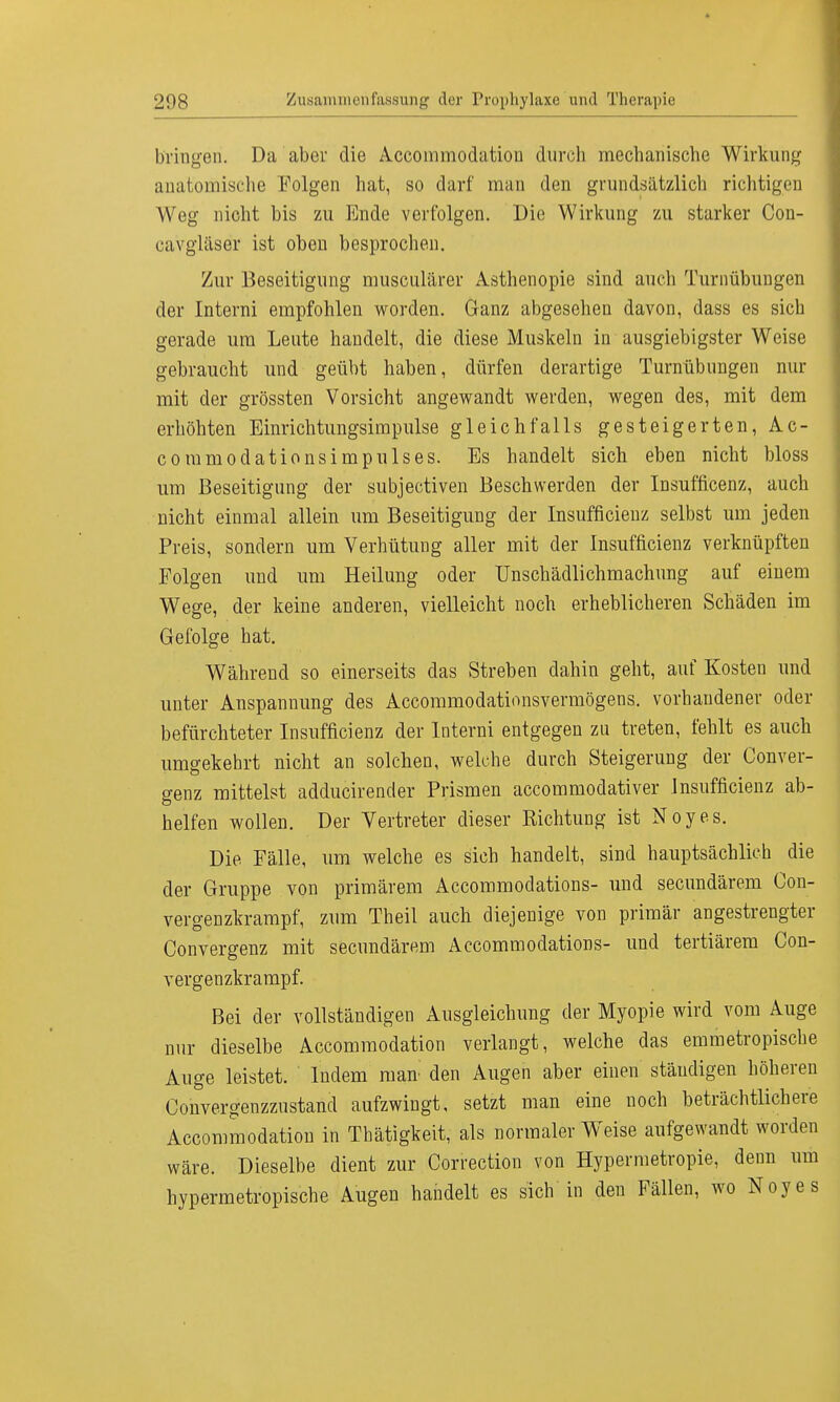 bringen. Da aber die Accommodatiou durch mechanische Wirkung anatomische Folgen hat, so darf man den grundsätzlich richtigen Weg nicht bis zu Ende verfolgen. Die Wirkung zu starker Con- ca'vgläser ist oben besprochen. Zur Beseitigung musculärer Asthenopie sind auch Turnübungen der Interni empfohlen worden. Ganz abgesehen davon, dass es sich gerade um Leute handelt, die diese Muskeln in ausgiebigster Weise gebraucht und geübt haben, dürfen derartige Turnübungen nur mit der grössten Vorsicht angewandt werden, wegen des, mit dem erhöhten Einrichtungsimpulse gleichfalls gesteigerten, Ac- commodationsimpulses. Es handelt sich eben nicht bloss um Beseitigung der subjectiven Beschwerden der Insufficenz, auch nicht einmal allein um Beseitigung der Insufficienz selbst um jeden Preis, sondern um Verhütung aller mit der Insufficienz verknüpften Folgen und um Heilung oder Unschädlichmachung auf einem Wege, der keine anderen, vielleicht noch erheblicheren Schäden im Gefolge hat. Während so einerseits das Streben dahin geht, auf Kosten und unter Anspannung des Accommodationsvermögens. vorhandener oder befürchteter Insufficienz der Interni entgegen zu treten, fehlt es auch umgekehrt nicht an solchen, welche durch Steigerung der Conver- genz mittelst adducirender Prismen accommodativer Insufficienz ab- helfen wollen. Der Vertreter dieser Richtung ist Noyes. Die Fälle, um welche es sich handelt, sind hauptsächlich die der Gruppe von primärem Accommodations- und secundärem Con- vergenzkrampf, zum Theil auch diejenige von primär angestrengter Convergenz mit secundärem Accommodations- und tertiärem Con- vergenzkrampf. Bei der vollständigen Ausgleichung der Myopie wird vom Auge nur dieselbe Accommodation verlangt, welche das emmetropische Auge leistet. Indem man den Augen aber einen ständigen höheren Convergenzzustand aufzwingt, setzt man eine noch beträchtlichere Accommodation in Tbätigkeit, als normaler Weise aufgewandt worden wäre. Dieselbe dient zur Correction von Hypermetropie, denn um hypermetropische Augen handelt es sich in den Fällen, wo Noyes