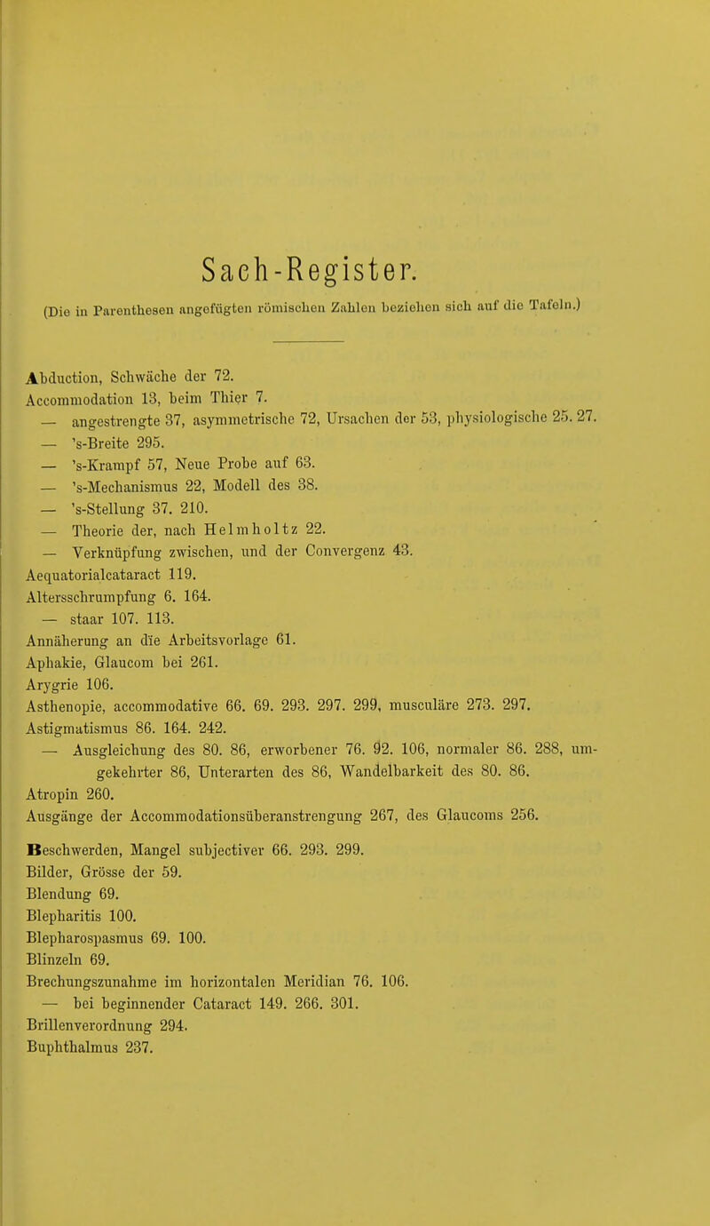 Saeh-Register. (Die in Parenthesen angefügten römischen Zahlen beziehen sich auf die Tafeln.) Abduction, Schwäche der 72. Accommodation 13, heim Thier 7. — angestrengte 37, asymmetrische 72, Ursachen der 53, physiologische 25. 27. — VBreite 295. — 's-Krampf 57, Neue Probe auf 63. — 's-Mechanismus 22, Modell des 38. — 's-Stellung 37. 210. — Theorie der, nach Helmholtz 22. — Verknüpfung zwischen, und der Convergenz 43. Aequatorialcataract 119. Altersschrumpfung 6. 164. — staar 107. 113. Annäherung an die Arbeitsvorlage 61. Aphakie, Glaucom bei 261. Arygrie 106. Asthenopie, accommodative 66. 69. 293. 297. 299, musculäre 273. 297. Astigmatismus 86. 164. 242. — Ausgleichung des 80. 86, erworbener 76. 92. 106, normaler 86. 288, um- gekehrter 86, Unterarten des 86, Wandelbarkeit des 80. 86. Atropin 260. Ausgänge der Accommodationsüberanstrengung 267, des Glaucoms 256. Beschwerden, Mangel subjectiver 66. 293. 299. Bilder, Grösse der 59. Blendung 69. Blepharitis 100. Blepharospasmus 69. 100. Blinzeln 69. Brechungszunahme im horizontalen Meridian 76. 106. — bei beginnender Cataract 149. 266. 301. Brillenverordnung 294. Buphthalmus 237.